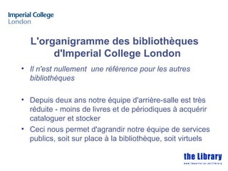 L'organigramme des bibliothèques
       d'Imperial College London
• Il n'est nullement une référence pour les autres
  bibliothèques

• Depuis deux ans notre équipe d'arrière-salle est très
  réduite - moins de livres et de périodiques à acquérir
  cataloguer et stocker
• Ceci nous permet d'agrandir notre équipe de services
  publics, soit sur place à la bibliothèque, soit virtuels
 