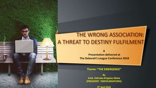 THE WRONG ASSOCIATION:
A THREAT TO DESTINY FULFILMENT
A
Presentation delivered at
The Deborah’s League Conference 2018
Theme: “THE EMERGENCE”
By
Amb. Odinaka Kingsley Obeta
(PRESIDENT YMIFOUNDATIONS)
8th April 2018
 
