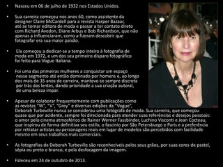 • Nasceu em 06 de julho de 1932 nos Estados Unidos.
• Sua carreira começou nos anos 60, como assistente da
designer Claire McCardell para a revista Harper Bazaar,
até se tornar editora de moda e passar a ter contato direto
com Richard Avedon, Diane Arbus e Bob Richardson, que não
apenas a influenciaram, como a fizeram descobrir que
fotografar era sua maior paixão.
• Ela começou a dedicar-se a tempo inteiro à fotografia de
moda em 1972, e um dos seu primeiro disparo fotográfico
foi feito para Vogue Italiana.
• Foi uma das primeiras mulheres a conquistar um espaço
nesse segmento até então dominado por homens e, ao longo
dos mais de 35 anos de carreira, manteve-se sempre discreta
por trás das lentes, dando prioridade a sua criação autoral,
de uma beleza ímpar.
• Apesar de colaborar frequentemente com publicações como
as revistas “W”, “V”, “Grey” e diversas edições da “Vogue”,
Deborah Turbeville nunca se considerou uma fotógrafa de moda. Sua carreira, que começou
quase que por acidente, sempre foi direcionada para atender suas referências e desejos pessoais:
o amor pelo cinema atmosférico de Rainer Werner Fassbinder, Luchino Visconti e Jean Cocteau,
que inspirou de forma definitiva seu estilo, o fascínio por São Petersburgo e Paris e a preferência
por retratar artistas ou personagens reais em lugar de modelos são percebidos com facilidade
mesmo em seus trabalhos mais comerciais.
• As fotografias de Deborah Turbeville são reconhecíveis pelos seus grãos, por suas cores de pastel,
sépia ou preto e branco, e pela desfocagem da imagem.
• Faleceu em 24 de outubro de 2013.
 