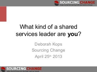 What kind of a shared
services leader are you?
      Deborah Kops
     Sourcing Change
      April 25th 2013
 