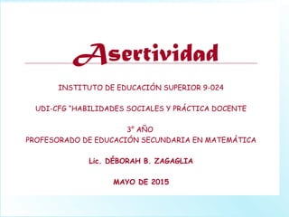 Asertividad
INSTITUTO DE EDUCACIÓN SUPERIOR 9-024
UDI-CFG “HABILIDADES SOCIALES Y PRÁCTICA DOCENTE
3° AÑO
PROFESORADO DE EDUCACIÓN SECUNDARIA EN MATEMÁTICA
Lic. DÉBORAH B. ZAGAGLIA
MAYO DE 2015
 