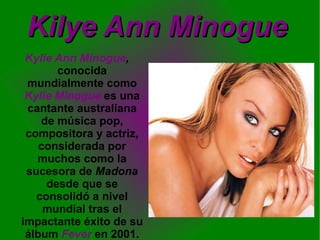 Kilye Ann Minogue Kylie Ann Minogue ,  conocida mundialmente como  Kylie Minogue  es una cantante australiana de música pop, compositora y actriz, considerada por muchos como la sucesora de  Madona  desde que se consolidó a nivel mundial tras el impactante éxito de su álbum   Fever  en 2001. 