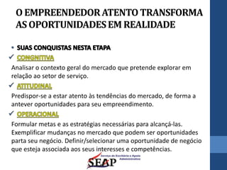 O EMPREENDEDORATENTO TRANSFORMA
AS OPORTUNIDADESEM REALIDADE
Analisar o contexto geral do mercado que pretende explorar em
relação ao setor de serviço.
Predispor-se a estar atento às tendências do mercado, de forma a
antever oportunidades para seu empreendimento.
Formular metas e as estratégias necessárias para alcançá-las.
Exemplificar mudanças no mercado que podem ser oportunidades
parta seu negócio. Definir/selecionar uma oportunidade de negócio
que esteja associada aos seus interesses e competências.
 