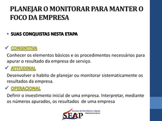 PLANEJARO MONITORARPARAMANTER O
FOCODA EMPRESA
Conhecer os elementos básicos e os procedimentos necessários para
apurar o resultado da empresa de serviço.
Desenvolver o habito de planejar ou monitorar sistematicamente os
resultados da empresa.
Definir o investimento inicial de uma empresa. Interpretar, mediante
os números apurados, os resultados de uma empresa
 