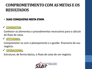 COMPROMETIMENTOCOMAS METASE OS
RESULTADOS
Conhecer os elementos e procedimentos necessários para o cálculo
do fluxo de caixa.
Comprometer-se com o planejamento e a gestão financeira de seu
negócio.
Estruturar, de forma básica, o fluxo de caixa de um negócio.
 