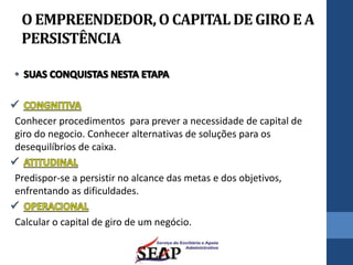 O EMPREENDEDOR,O CAPITALDE GIRO E A
PERSISTÊNCIA
Conhecer procedimentos para prever a necessidade de capital de
giro do negocio. Conhecer alternativas de soluções para os
desequilíbrios de caixa.
Predispor-se a persistir no alcance das metas e dos objetivos,
enfrentando as dificuldades.
Calcular o capital de giro de um negócio.
 