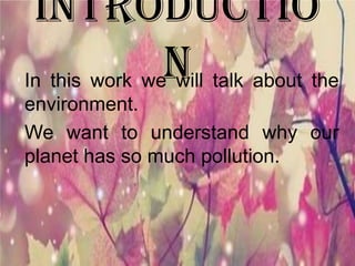Introductio
nIn this work we will talk about the
environment.
We want to understand why our
planet has so much pollution.
 