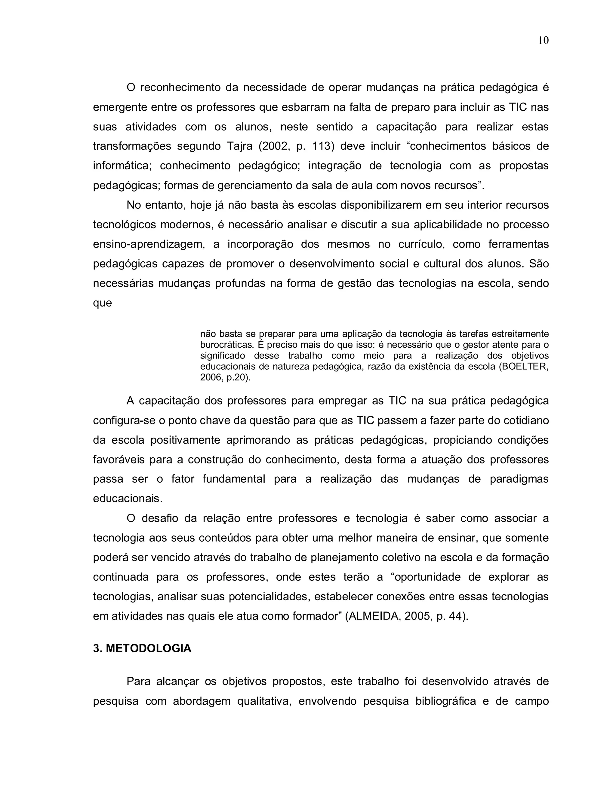 10



      O reconhecimento da necessidade de operar mudanças na prática pedagógica é
emergente entre os professores que esbarram na falta de preparo para incluir as TIC nas
suas atividades com os alunos, neste sentido a capacitação para realizar estas
transformações segundo Tajra (2002, p. 113) deve incluir “conhecimentos básicos de
informática; conhecimento pedagógico; integração de tecnologia com as propostas
pedagógicas; formas de gerenciamento da sala de aula com novos recursos”.
      No entanto, hoje já não basta às escolas disponibilizarem em seu interior recursos
tecnológicos modernos, é necessário analisar e discutir a sua aplicabilidade no processo
ensino-aprendizagem, a incorporação dos mesmos no currículo, como ferramentas
pedagógicas capazes de promover o desenvolvimento social e cultural dos alunos. São
necessárias mudanças profundas na forma de gestão das tecnologias na escola, sendo
que

                    não basta se preparar para uma aplicação da tecnologia às tarefas estreitamente
                    burocráticas. É preciso mais do que isso: é necessário que o gestor atente para o
                    significado desse trabalho como meio para a realização dos objetivos
                    educacionais de natureza pedagógica, razão da existência da escola (BOELTER,
                    2006, p.20).

      A capacitação dos professores para empregar as TIC na sua prática pedagógica
configura-se o ponto chave da questão para que as TIC passem a fazer parte do cotidiano
da escola positivamente aprimorando as práticas pedagógicas, propiciando condições
favoráveis para a construção do conhecimento, desta forma a atuação dos professores
passa ser o fator fundamental para a realização das mudanças de paradigmas
educacionais.
      O desafio da relação entre professores e tecnologia é saber como associar a
tecnologia aos seus conteúdos para obter uma melhor maneira de ensinar, que somente
poderá ser vencido através do trabalho de planejamento coletivo na escola e da formação
continuada para os professores, onde estes terão a “oportunidade de explorar as
tecnologias, analisar suas potencialidades, estabelecer conexões entre essas tecnologias
em atividades nas quais ele atua como formador” (ALMEIDA, 2005, p. 44).

3. METODOLOGIA

      Para alcançar os objetivos propostos, este trabalho foi desenvolvido através de
pesquisa com abordagem qualitativa, envolvendo pesquisa bibliográfica e de campo
 