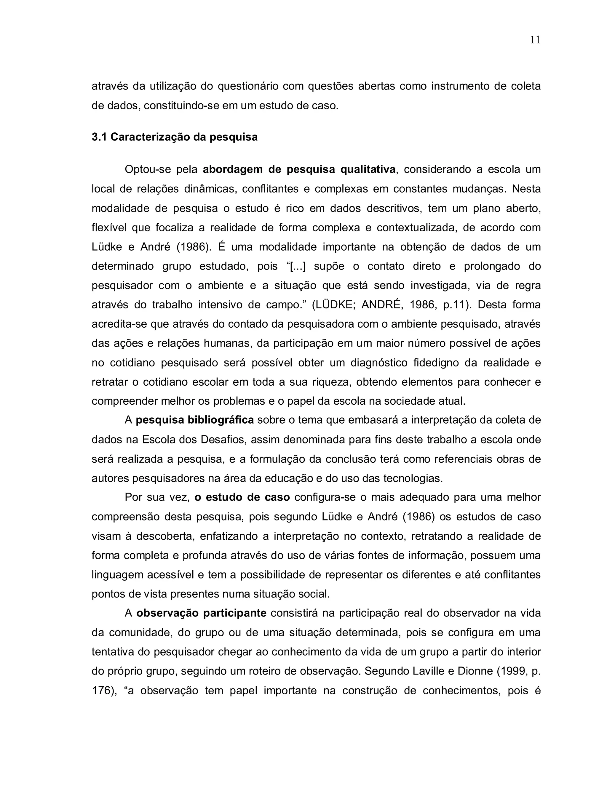 11



através da utilização do questionário com questões abertas como instrumento de coleta
de dados, constituindo-se em um estudo de caso.

3.1 Caracterização da pesquisa

      Optou-se pela abordagem de pesquisa qualitativa, considerando a escola um
local de relações dinâmicas, conflitantes e complexas em constantes mudanças. Nesta
modalidade de pesquisa o estudo é rico em dados descritivos, tem um plano aberto,
flexível que focaliza a realidade de forma complexa e contextualizada, de acordo com
Lüdke e André (1986). É uma modalidade importante na obtenção de dados de um
determinado grupo estudado, pois “[...] supõe o contato direto e prolongado do
pesquisador com o ambiente e a situação que está sendo investigada, via de regra
através do trabalho intensivo de campo.” (LÜDKE; ANDRÉ, 1986, p.11). Desta forma
acredita-se que através do contado da pesquisadora com o ambiente pesquisado, através
das ações e relações humanas, da participação em um maior número possível de ações
no cotidiano pesquisado será possível obter um diagnóstico fidedigno da realidade e
retratar o cotidiano escolar em toda a sua riqueza, obtendo elementos para conhecer e
compreender melhor os problemas e o papel da escola na sociedade atual.
      A pesquisa bibliográfica sobre o tema que embasará a interpretação da coleta de
dados na Escola dos Desafios, assim denominada para fins deste trabalho a escola onde
será realizada a pesquisa, e a formulação da conclusão terá como referenciais obras de
autores pesquisadores na área da educação e do uso das tecnologias.
      Por sua vez, o estudo de caso configura-se o mais adequado para uma melhor
compreensão desta pesquisa, pois segundo Lüdke e André (1986) os estudos de caso
visam à descoberta, enfatizando a interpretação no contexto, retratando a realidade de
forma completa e profunda através do uso de várias fontes de informação, possuem uma
linguagem acessível e tem a possibilidade de representar os diferentes e até conflitantes
pontos de vista presentes numa situação social.
      A observação participante consistirá na participação real do observador na vida
da comunidade, do grupo ou de uma situação determinada, pois se configura em uma
tentativa do pesquisador chegar ao conhecimento da vida de um grupo a partir do interior
do próprio grupo, seguindo um roteiro de observação. Segundo Laville e Dionne (1999, p.
176), “a observação tem papel importante na construção de conhecimentos, pois é
 