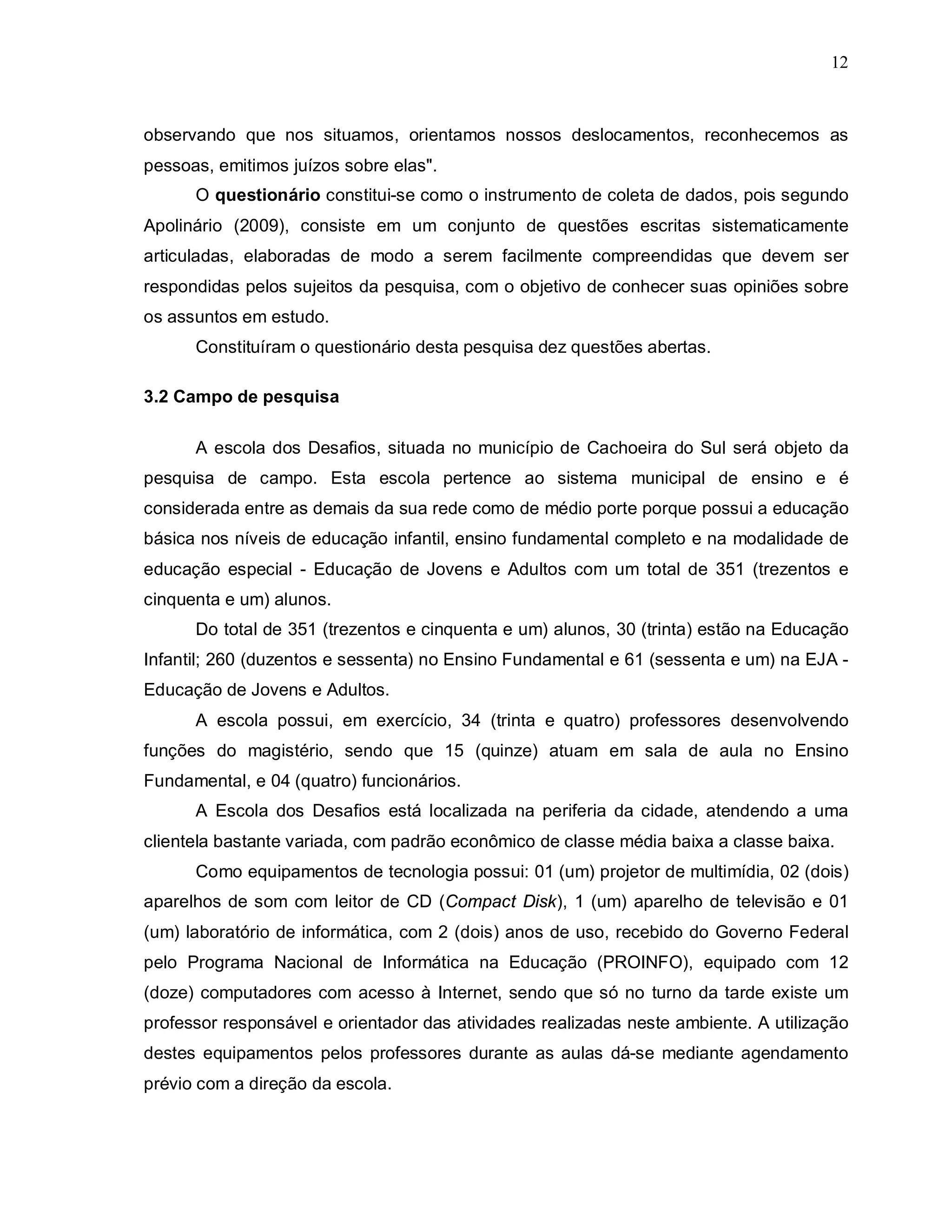 12



observando que nos situamos, orientamos nossos deslocamentos, reconhecemos as
pessoas, emitimos juízos sobre elas".
      O questionário constitui-se como o instrumento de coleta de dados, pois segundo
Apolinário (2009), consiste em um conjunto de questões escritas sistematicamente
articuladas, elaboradas de modo a serem facilmente compreendidas que devem ser
respondidas pelos sujeitos da pesquisa, com o objetivo de conhecer suas opiniões sobre
os assuntos em estudo.
      Constituíram o questionário desta pesquisa dez questões abertas.

3.2 Campo de pesquisa

      A escola dos Desafios, situada no município de Cachoeira do Sul será objeto da
pesquisa de campo. Esta escola pertence ao sistema municipal de ensino e é
considerada entre as demais da sua rede como de médio porte porque possui a educação
básica nos níveis de educação infantil, ensino fundamental completo e na modalidade de
educação especial - Educação de Jovens e Adultos com um total de 351 (trezentos e
cinquenta e um) alunos.
      Do total de 351 (trezentos e cinquenta e um) alunos, 30 (trinta) estão na Educação
Infantil; 260 (duzentos e sessenta) no Ensino Fundamental e 61 (sessenta e um) na EJA -
Educação de Jovens e Adultos.
      A escola possui, em exercício, 34 (trinta e quatro) professores desenvolvendo
funções do magistério, sendo que 15 (quinze) atuam em sala de aula no Ensino
Fundamental, e 04 (quatro) funcionários.
      A Escola dos Desafios está localizada na periferia da cidade, atendendo a uma
clientela bastante variada, com padrão econômico de classe média baixa a classe baixa.
      Como equipamentos de tecnologia possui: 01 (um) projetor de multimídia, 02 (dois)
aparelhos de som com leitor de CD (Compact Disk), 1 (um) aparelho de televisão e 01
(um) laboratório de informática, com 2 (dois) anos de uso, recebido do Governo Federal
pelo Programa Nacional de Informática na Educação (PROINFO), equipado com 12
(doze) computadores com acesso à Internet, sendo que só no turno da tarde existe um
professor responsável e orientador das atividades realizadas neste ambiente. A utilização
destes equipamentos pelos professores durante as aulas dá-se mediante agendamento
prévio com a direção da escola.
 
