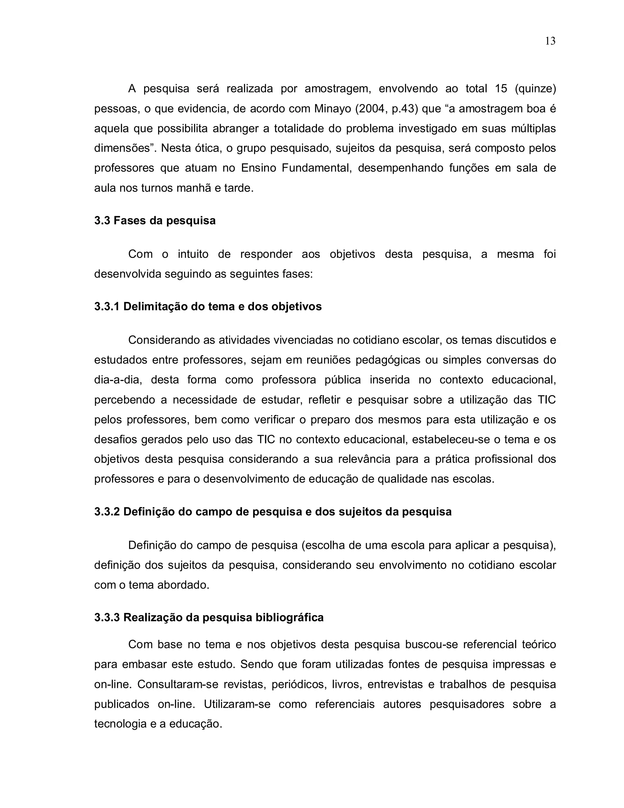 13



      A pesquisa será realizada por amostragem, envolvendo ao total 15 (quinze)
pessoas, o que evidencia, de acordo com Minayo (2004, p.43) que “a amostragem boa é
aquela que possibilita abranger a totalidade do problema investigado em suas múltiplas
dimensões”. Nesta ótica, o grupo pesquisado, sujeitos da pesquisa, será composto pelos
professores que atuam no Ensino Fundamental, desempenhando funções em sala de
aula nos turnos manhã e tarde.

3.3 Fases da pesquisa

      Com o intuito de responder aos objetivos desta pesquisa, a mesma foi
desenvolvida seguindo as seguintes fases:

3.3.1 Delimitação do tema e dos objetivos

      Considerando as atividades vivenciadas no cotidiano escolar, os temas discutidos e
estudados entre professores, sejam em reuniões pedagógicas ou simples conversas do
dia-a-dia, desta forma como professora pública inserida no contexto educacional,
percebendo a necessidade de estudar, refletir e pesquisar sobre a utilização das TIC
pelos professores, bem como verificar o preparo dos mesmos para esta utilização e os
desafios gerados pelo uso das TIC no contexto educacional, estabeleceu-se o tema e os
objetivos desta pesquisa considerando a sua relevância para a prática profissional dos
professores e para o desenvolvimento de educação de qualidade nas escolas.

3.3.2 Definição do campo de pesquisa e dos sujeitos da pesquisa

      Definição do campo de pesquisa (escolha de uma escola para aplicar a pesquisa),
definição dos sujeitos da pesquisa, considerando seu envolvimento no cotidiano escolar
com o tema abordado.

3.3.3 Realização da pesquisa bibliográfica

      Com base no tema e nos objetivos desta pesquisa buscou-se referencial teórico
para embasar este estudo. Sendo que foram utilizadas fontes de pesquisa impressas e
on-line. Consultaram-se revistas, periódicos, livros, entrevistas e trabalhos de pesquisa
publicados on-line. Utilizaram-se como referenciais autores pesquisadores sobre a
tecnologia e a educação.
 