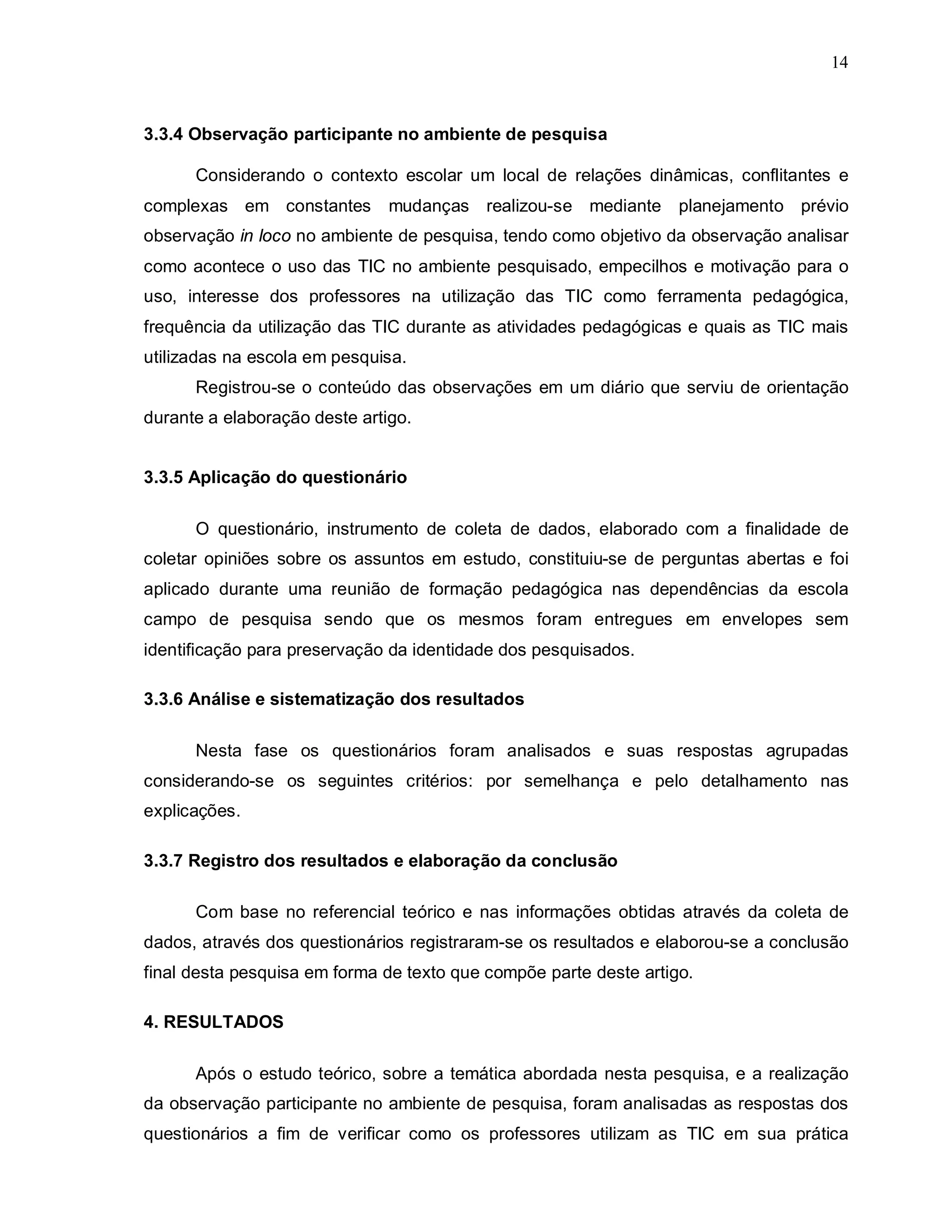 14



3.3.4 Observação participante no ambiente de pesquisa

      Considerando o contexto escolar um local de relações dinâmicas, conflitantes e
complexas em constantes        mudanças realizou-se mediante planejamento prévio
observação in loco no ambiente de pesquisa, tendo como objetivo da observação analisar
como acontece o uso das TIC no ambiente pesquisado, empecilhos e motivação para o
uso, interesse dos professores na utilização das TIC como ferramenta pedagógica,
frequência da utilização das TIC durante as atividades pedagógicas e quais as TIC mais
utilizadas na escola em pesquisa.
      Registrou-se o conteúdo das observações em um diário que serviu de orientação
durante a elaboração deste artigo.


3.3.5 Aplicação do questionário

      O questionário, instrumento de coleta de dados, elaborado com a finalidade de
coletar opiniões sobre os assuntos em estudo, constituiu-se de perguntas abertas e foi
aplicado durante uma reunião de formação pedagógica nas dependências da escola
campo de pesquisa sendo que os mesmos foram entregues em envelopes sem
identificação para preservação da identidade dos pesquisados.

3.3.6 Análise e sistematização dos resultados

      Nesta fase os questionários foram analisados e suas respostas agrupadas
considerando-se os seguintes critérios: por semelhança e pelo detalhamento nas
explicações.

3.3.7 Registro dos resultados e elaboração da conclusão

      Com base no referencial teórico e nas informações obtidas através da coleta de
dados, através dos questionários registraram-se os resultados e elaborou-se a conclusão
final desta pesquisa em forma de texto que compõe parte deste artigo.

4. RESULTADOS

      Após o estudo teórico, sobre a temática abordada nesta pesquisa, e a realização
da observação participante no ambiente de pesquisa, foram analisadas as respostas dos
questionários a fim de verificar como os professores utilizam as TIC em sua prática
 