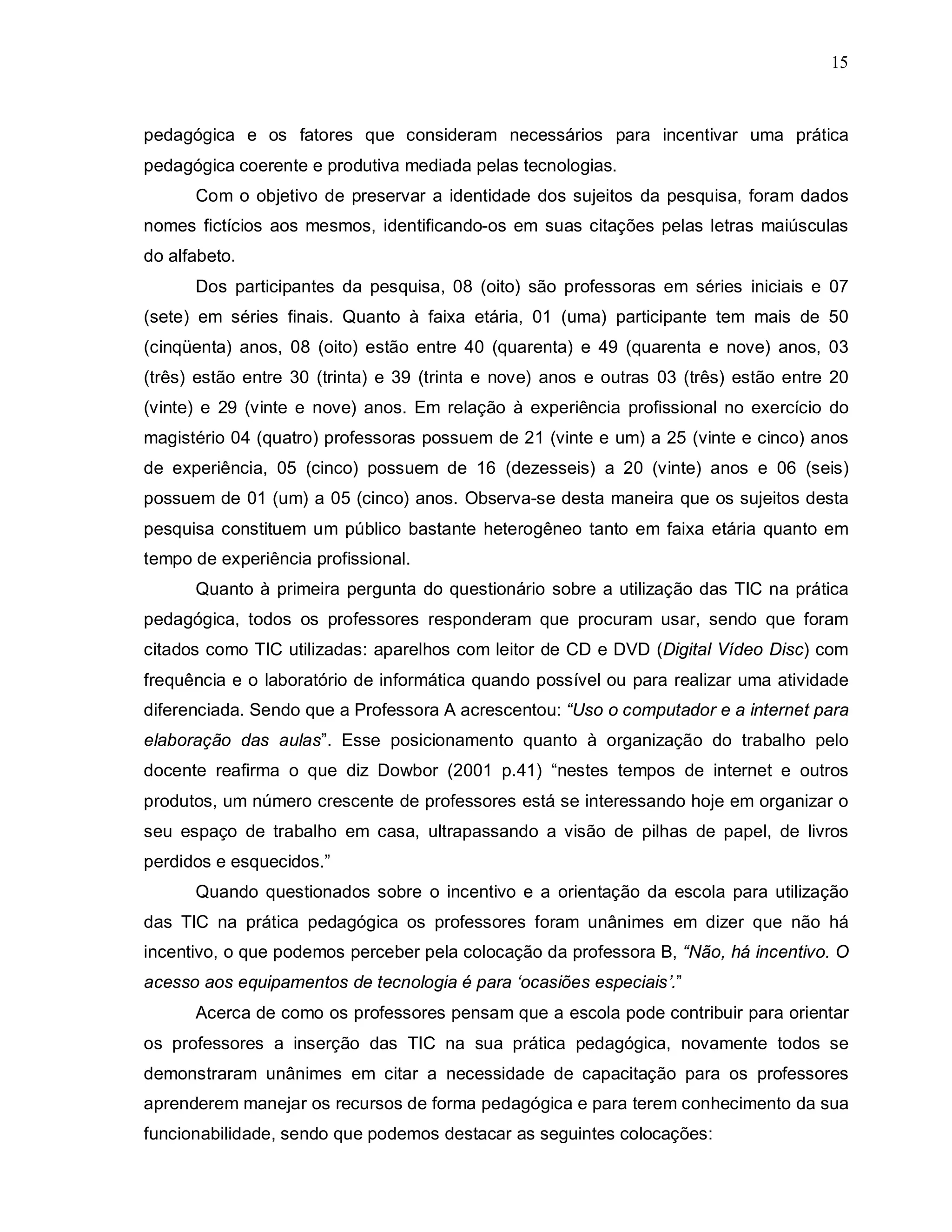 15



pedagógica e os fatores que consideram necessários para incentivar uma prática
pedagógica coerente e produtiva mediada pelas tecnologias.
      Com o objetivo de preservar a identidade dos sujeitos da pesquisa, foram dados
nomes fictícios aos mesmos, identificando-os em suas citações pelas letras maiúsculas
do alfabeto.
      Dos participantes da pesquisa, 08 (oito) são professoras em séries iniciais e 07
(sete) em séries finais. Quanto à faixa etária, 01 (uma) participante tem mais de 50
(cinqüenta) anos, 08 (oito) estão entre 40 (quarenta) e 49 (quarenta e nove) anos, 03
(três) estão entre 30 (trinta) e 39 (trinta e nove) anos e outras 03 (três) estão entre 20
(vinte) e 29 (vinte e nove) anos. Em relação à experiência profissional no exercício do
magistério 04 (quatro) professoras possuem de 21 (vinte e um) a 25 (vinte e cinco) anos
de experiência, 05 (cinco) possuem de 16 (dezesseis) a 20 (vinte) anos e 06 (seis)
possuem de 01 (um) a 05 (cinco) anos. Observa-se desta maneira que os sujeitos desta
pesquisa constituem um público bastante heterogêneo tanto em faixa etária quanto em
tempo de experiência profissional.
      Quanto à primeira pergunta do questionário sobre a utilização das TIC na prática
pedagógica, todos os professores responderam que procuram usar, sendo que foram
citados como TIC utilizadas: aparelhos com leitor de CD e DVD (Digital Vídeo Disc) com
frequência e o laboratório de informática quando possível ou para realizar uma atividade
diferenciada. Sendo que a Professora A acrescentou: “Uso o computador e a internet para
elaboração das aulas”. Esse posicionamento quanto à organização do trabalho pelo
docente reafirma o que diz Dowbor (2001 p.41) “nestes tempos de internet e outros
produtos, um número crescente de professores está se interessando hoje em organizar o
seu espaço de trabalho em casa, ultrapassando a visão de pilhas de papel, de livros
perdidos e esquecidos.”
      Quando questionados sobre o incentivo e a orientação da escola para utilização
das TIC na prática pedagógica os professores foram unânimes em dizer que não há
incentivo, o que podemos perceber pela colocação da professora B, “Não, há incentivo. O
acesso aos equipamentos de tecnologia é para ‘ocasiões especiais’.”
      Acerca de como os professores pensam que a escola pode contribuir para orientar
os professores a inserção das TIC na sua prática pedagógica, novamente todos se
demonstraram unânimes em citar a necessidade de capacitação para os professores
aprenderem manejar os recursos de forma pedagógica e para terem conhecimento da sua
funcionabilidade, sendo que podemos destacar as seguintes colocações:
 
