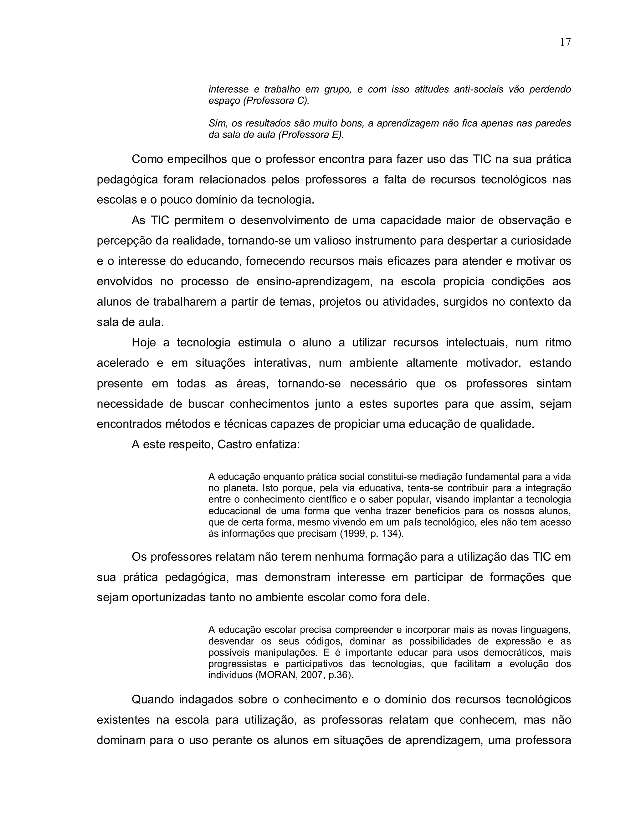 17


                     interesse e trabalho em grupo, e com isso atitudes anti-sociais vão perdendo
                     espaço (Professora C).

                     Sim, os resultados são muito bons, a aprendizagem não fica apenas nas paredes
                     da sala de aula (Professora E).

      Como empecilhos que o professor encontra para fazer uso das TIC na sua prática
pedagógica foram relacionados pelos professores a falta de recursos tecnológicos nas
escolas e o pouco domínio da tecnologia.
      As TIC permitem o desenvolvimento de uma capacidade maior de observação e
percepção da realidade, tornando-se um valioso instrumento para despertar a curiosidade
e o interesse do educando, fornecendo recursos mais eficazes para atender e motivar os
envolvidos no processo de ensino-aprendizagem, na escola propicia condições aos
alunos de trabalharem a partir de temas, projetos ou atividades, surgidos no contexto da
sala de aula.
      Hoje a tecnologia estimula o aluno a utilizar recursos intelectuais, num ritmo
acelerado e em situações interativas, num ambiente altamente motivador, estando
presente em todas as áreas, tornando-se necessário que os professores sintam
necessidade de buscar conhecimentos junto a estes suportes para que assim, sejam
encontrados métodos e técnicas capazes de propiciar uma educação de qualidade.
      A este respeito, Castro enfatiza:

                     A educação enquanto prática social constitui-se mediação fundamental para a vida
                     no planeta. Isto porque, pela via educativa, tenta-se contribuir para a integração
                     entre o conhecimento científico e o saber popular, visando implantar a tecnologia
                     educacional de uma forma que venha trazer benefícios para os nossos alunos,
                     que de certa forma, mesmo vivendo em um país tecnológico, eles não tem acesso
                     às informações que precisam (1999, p. 134).

      Os professores relatam não terem nenhuma formação para a utilização das TIC em
sua prática pedagógica, mas demonstram interesse em participar de formações que
sejam oportunizadas tanto no ambiente escolar como fora dele.

                     A educação escolar precisa compreender e incorporar mais as novas linguagens,
                     desvendar os seus códigos, dominar as possibilidades de expressão e as
                     possíveis manipulações. E é importante educar para usos democráticos, mais
                     progressistas e participativos das tecnologias, que facilitam a evolução dos
                     indivíduos (MORAN, 2007, p.36).

      Quando indagados sobre o conhecimento e o domínio dos recursos tecnológicos
existentes na escola para utilização, as professoras relatam que conhecem, mas não
dominam para o uso perante os alunos em situações de aprendizagem, uma professora
 