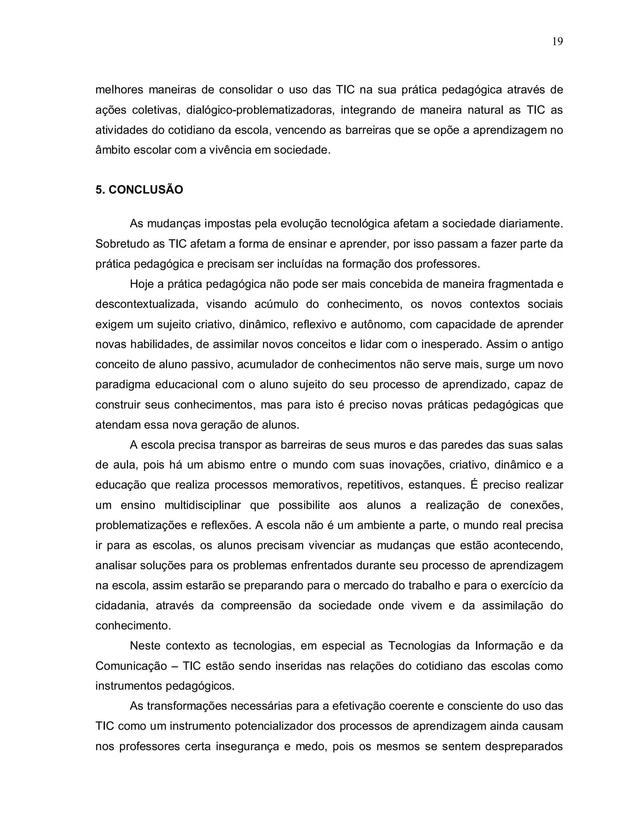 19



melhores maneiras de consolidar o uso das TIC na sua prática pedagógica através de
ações coletivas, dialógico-problematizadoras, integrando de maneira natural as TIC as
atividades do cotidiano da escola, vencendo as barreiras que se opõe a aprendizagem no
âmbito escolar com a vivência em sociedade.


5. CONCLUSÃO

      As mudanças impostas pela evolução tecnológica afetam a sociedade diariamente.
Sobretudo as TIC afetam a forma de ensinar e aprender, por isso passam a fazer parte da
prática pedagógica e precisam ser incluídas na formação dos professores.
      Hoje a prática pedagógica não pode ser mais concebida de maneira fragmentada e
descontextualizada, visando acúmulo do conhecimento, os novos contextos sociais
exigem um sujeito criativo, dinâmico, reflexivo e autônomo, com capacidade de aprender
novas habilidades, de assimilar novos conceitos e lidar com o inesperado. Assim o antigo
conceito de aluno passivo, acumulador de conhecimentos não serve mais, surge um novo
paradigma educacional com o aluno sujeito do seu processo de aprendizado, capaz de
construir seus conhecimentos, mas para isto é preciso novas práticas pedagógicas que
atendam essa nova geração de alunos.
      A escola precisa transpor as barreiras de seus muros e das paredes das suas salas
de aula, pois há um abismo entre o mundo com suas inovações, criativo, dinâmico e a
educação que realiza processos memorativos, repetitivos, estanques. É preciso realizar
um ensino multidisciplinar que possibilite aos alunos a realização de conexões,
problematizações e reflexões. A escola não é um ambiente a parte, o mundo real precisa
ir para as escolas, os alunos precisam vivenciar as mudanças que estão acontecendo,
analisar soluções para os problemas enfrentados durante seu processo de aprendizagem
na escola, assim estarão se preparando para o mercado do trabalho e para o exercício da
cidadania, através da compreensão da sociedade onde vivem e da assimilação do
conhecimento.
      Neste contexto as tecnologias, em especial as Tecnologias da Informação e da
Comunicação – TIC estão sendo inseridas nas relações do cotidiano das escolas como
instrumentos pedagógicos.
      As transformações necessárias para a efetivação coerente e consciente do uso das
TIC como um instrumento potencializador dos processos de aprendizagem ainda causam
nos professores certa insegurança e medo, pois os mesmos se sentem despreparados
 