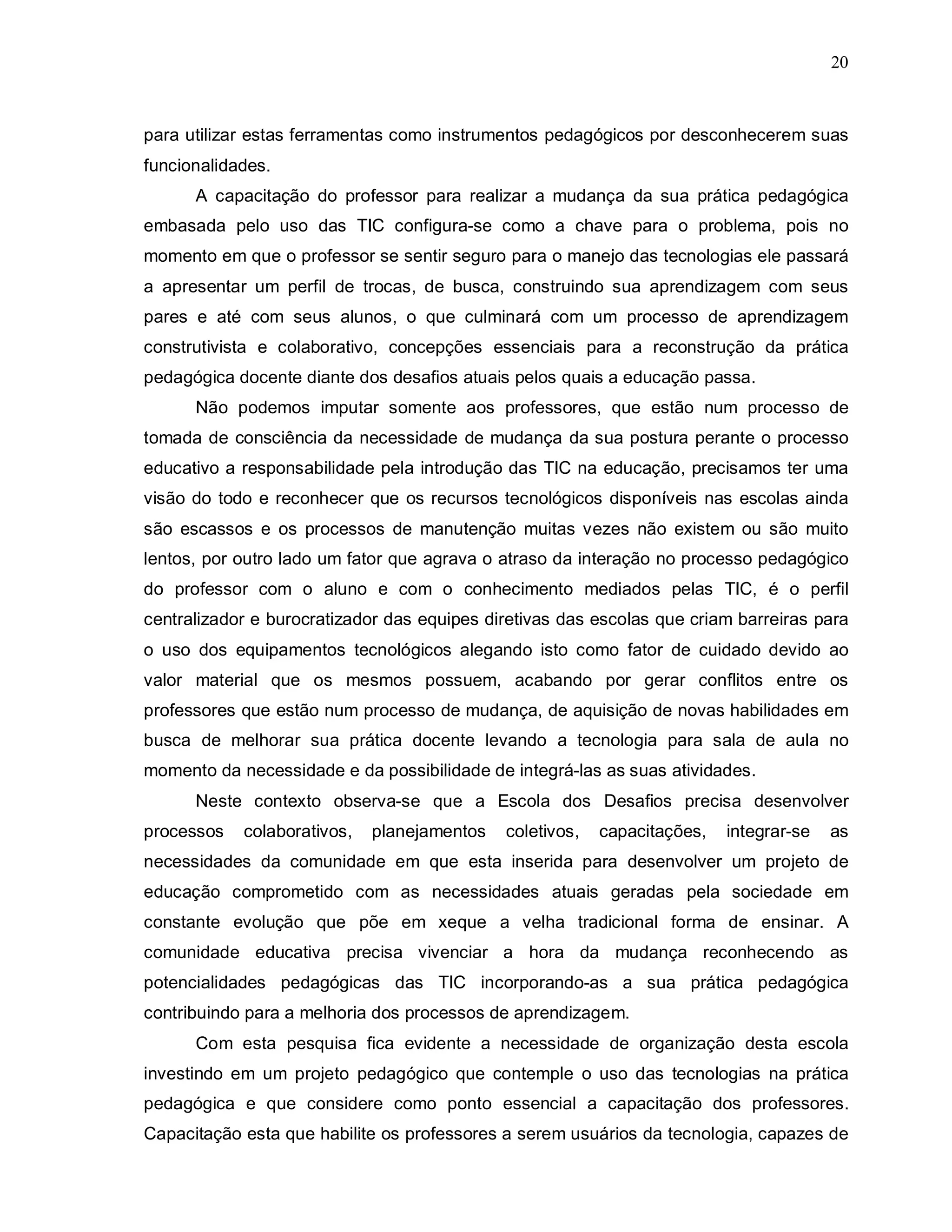 20



para utilizar estas ferramentas como instrumentos pedagógicos por desconhecerem suas
funcionalidades.
      A capacitação do professor para realizar a mudança da sua prática pedagógica
embasada pelo uso das TIC configura-se como a chave para o problema, pois no
momento em que o professor se sentir seguro para o manejo das tecnologias ele passará
a apresentar um perfil de trocas, de busca, construindo sua aprendizagem com seus
pares e até com seus alunos, o que culminará com um processo de aprendizagem
construtivista e colaborativo, concepções essenciais para a reconstrução da prática
pedagógica docente diante dos desafios atuais pelos quais a educação passa.
      Não podemos imputar somente aos professores, que estão num processo de
tomada de consciência da necessidade de mudança da sua postura perante o processo
educativo a responsabilidade pela introdução das TIC na educação, precisamos ter uma
visão do todo e reconhecer que os recursos tecnológicos disponíveis nas escolas ainda
são escassos e os processos de manutenção muitas vezes não existem ou são muito
lentos, por outro lado um fator que agrava o atraso da interação no processo pedagógico
do professor com o aluno e com o conhecimento mediados pelas TIC, é o perfil
centralizador e burocratizador das equipes diretivas das escolas que criam barreiras para
o uso dos equipamentos tecnológicos alegando isto como fator de cuidado devido ao
valor material que os mesmos possuem, acabando por gerar conflitos entre os
professores que estão num processo de mudança, de aquisição de novas habilidades em
busca de melhorar sua prática docente levando a tecnologia para sala de aula no
momento da necessidade e da possibilidade de integrá-las as suas atividades.
      Neste contexto observa-se que a Escola dos Desafios precisa desenvolver
processos   colaborativos,   planejamentos   coletivos,   capacitações,   integrar-se   as
necessidades da comunidade em que esta inserida para desenvolver um projeto de
educação comprometido com as necessidades atuais geradas pela sociedade em
constante evolução que põe em xeque a velha tradicional forma de ensinar. A
comunidade educativa precisa vivenciar a hora da mudança reconhecendo as
potencialidades pedagógicas das TIC incorporando-as a sua prática pedagógica
contribuindo para a melhoria dos processos de aprendizagem.
      Com esta pesquisa fica evidente a necessidade de organização desta escola
investindo em um projeto pedagógico que contemple o uso das tecnologias na prática
pedagógica e que considere como ponto essencial a capacitação dos professores.
Capacitação esta que habilite os professores a serem usuários da tecnologia, capazes de
 