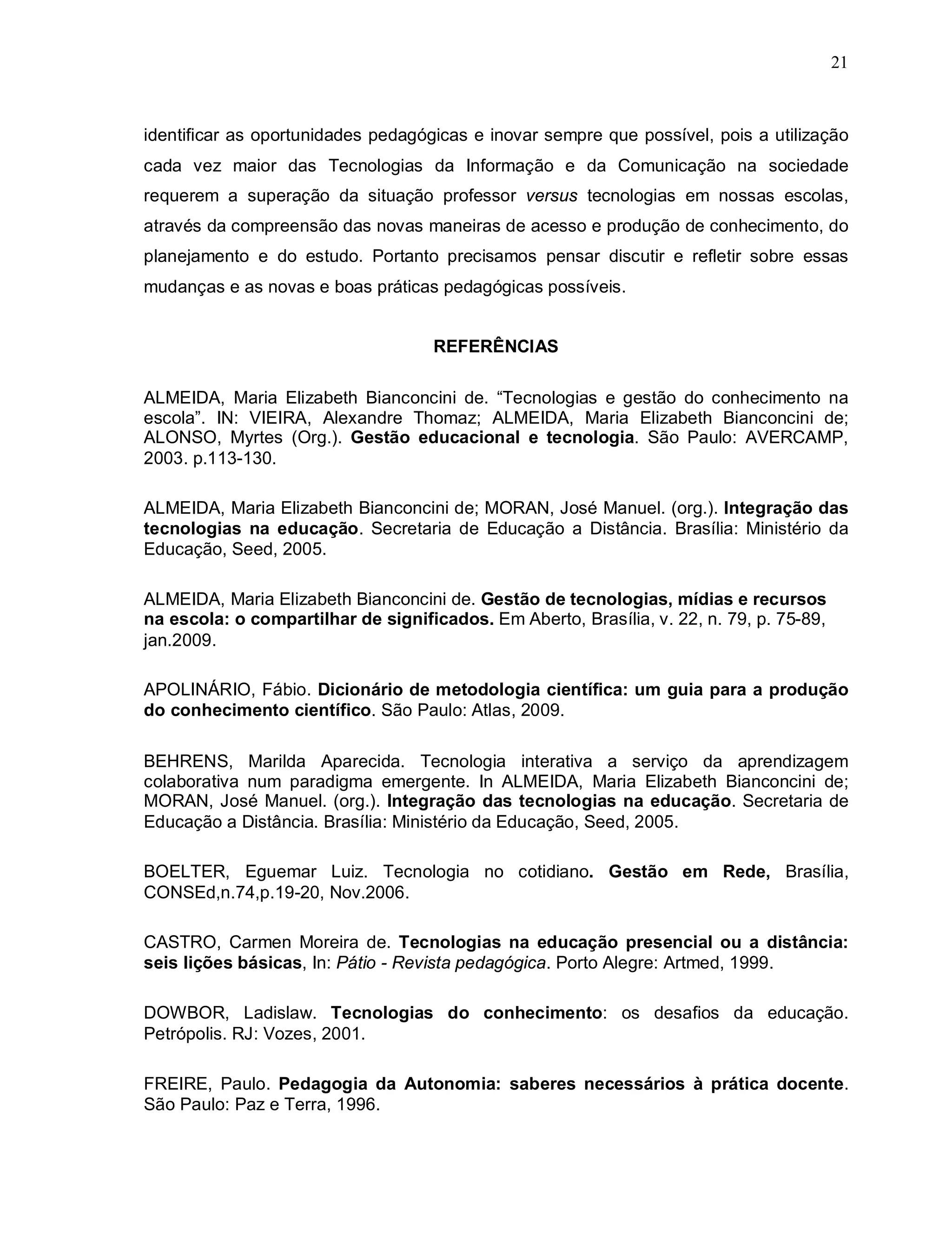 21



identificar as oportunidades pedagógicas e inovar sempre que possível, pois a utilização
cada vez maior das Tecnologias da Informação e da Comunicação na sociedade
requerem a superação da situação professor versus tecnologias em nossas escolas,
através da compreensão das novas maneiras de acesso e produção de conhecimento, do
planejamento e do estudo. Portanto precisamos pensar discutir e refletir sobre essas
mudanças e as novas e boas práticas pedagógicas possíveis.


                                    REFERÊNCIAS

ALMEIDA, Maria Elizabeth Bianconcini de. “Tecnologias e gestão do conhecimento na
escola”. IN: VIEIRA, Alexandre Thomaz; ALMEIDA, Maria Elizabeth Bianconcini de;
ALONSO, Myrtes (Org.). Gestão educacional e tecnologia. São Paulo: AVERCAMP,
2003. p.113-130.

ALMEIDA, Maria Elizabeth Bianconcini de; MORAN, José Manuel. (org.). Integração das
tecnologias na educação. Secretaria de Educação a Distância. Brasília: Ministério da
Educação, Seed, 2005.

ALMEIDA, Maria Elizabeth Bianconcini de. Gestão de tecnologias, mídias e recursos
na escola: o compartilhar de significados. Em Aberto, Brasília, v. 22, n. 79, p. 75-89,
jan.2009.

APOLINÁRIO, Fábio. Dicionário de metodologia científica: um guia para a produção
do conhecimento científico. São Paulo: Atlas, 2009.

BEHRENS, Marilda Aparecida. Tecnologia interativa a serviço da aprendizagem
colaborativa num paradigma emergente. In ALMEIDA, Maria Elizabeth Bianconcini de;
MORAN, José Manuel. (org.). Integração das tecnologias na educação. Secretaria de
Educação a Distância. Brasília: Ministério da Educação, Seed, 2005.

BOELTER, Eguemar Luiz. Tecnologia no cotidiano. Gestão em Rede, Brasília,
CONSEd,n.74,p.19-20, Nov.2006.

CASTRO, Carmen Moreira de. Tecnologias na educação presencial ou a distância:
seis lições básicas, In: Pátio - Revista pedagógica. Porto Alegre: Artmed, 1999.

DOWBOR, Ladislaw. Tecnologias do conhecimento: os desafios da educação.
Petrópolis. RJ: Vozes, 2001.

FREIRE, Paulo. Pedagogia da Autonomia: saberes necessários à prática docente.
São Paulo: Paz e Terra, 1996.
 