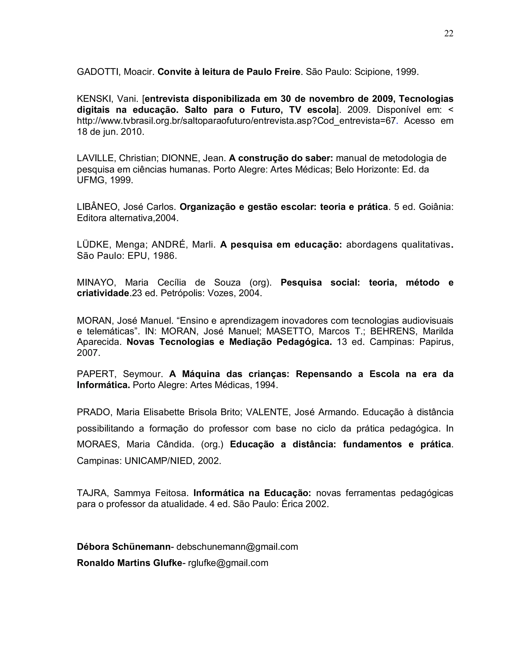 22



GADOTTI, Moacir. Convite à leitura de Paulo Freire. São Paulo: Scipione, 1999.

KENSKI, Vani. [entrevista disponibilizada em 30 de novembro de 2009, Tecnologias
digitais na educação. Salto para o Futuro, TV escola]. 2009. Disponível em: <
http://www.tvbrasil.org.br/saltoparaofuturo/entrevista.asp?Cod_entrevista=67. Acesso em
18 de jun. 2010.

LAVILLE, Christian; DIONNE, Jean. A construção do saber: manual de metodologia de
pesquisa em ciências humanas. Porto Alegre: Artes Médicas; Belo Horizonte: Ed. da
UFMG, 1999.

LIBÂNEO, José Carlos. Organização e gestão escolar: teoria e prática. 5 ed. Goiânia:
Editora alternativa,2004.

LÜDKE, Menga; ANDRÉ, Marli. A pesquisa em educação: abordagens qualitativas.
São Paulo: EPU, 1986.

MINAYO, Maria Cecília de Souza (org). Pesquisa social: teoria, método e
criatividade.23 ed. Petrópolis: Vozes, 2004.

MORAN, José Manuel. “Ensino e aprendizagem inovadores com tecnologias audiovisuais
e telemáticas”. IN: MORAN, José Manuel; MASETTO, Marcos T.; BEHRENS, Marilda
Aparecida. Novas Tecnologias e Mediação Pedagógica. 13 ed. Campinas: Papirus,
2007.

PAPERT, Seymour. A Máquina das crianças: Repensando a Escola na era da
Informática. Porto Alegre: Artes Médicas, 1994.

PRADO, Maria Elisabette Brisola Brito; VALENTE, José Armando. Educação à distância
possibilitando a formação do professor com base no ciclo da prática pedagógica. In
MORAES, Maria Cândida. (org.) Educação a distância: fundamentos e prática.
Campinas: UNICAMP/NIED, 2002.


TAJRA, Sammya Feitosa. Informática na Educação: novas ferramentas pedagógicas
para o professor da atualidade. 4 ed. São Paulo: Érica 2002.



Débora Schünemann- debschunemann@gmail.com
Ronaldo Martins Glufke- rglufke@gmail.com
 