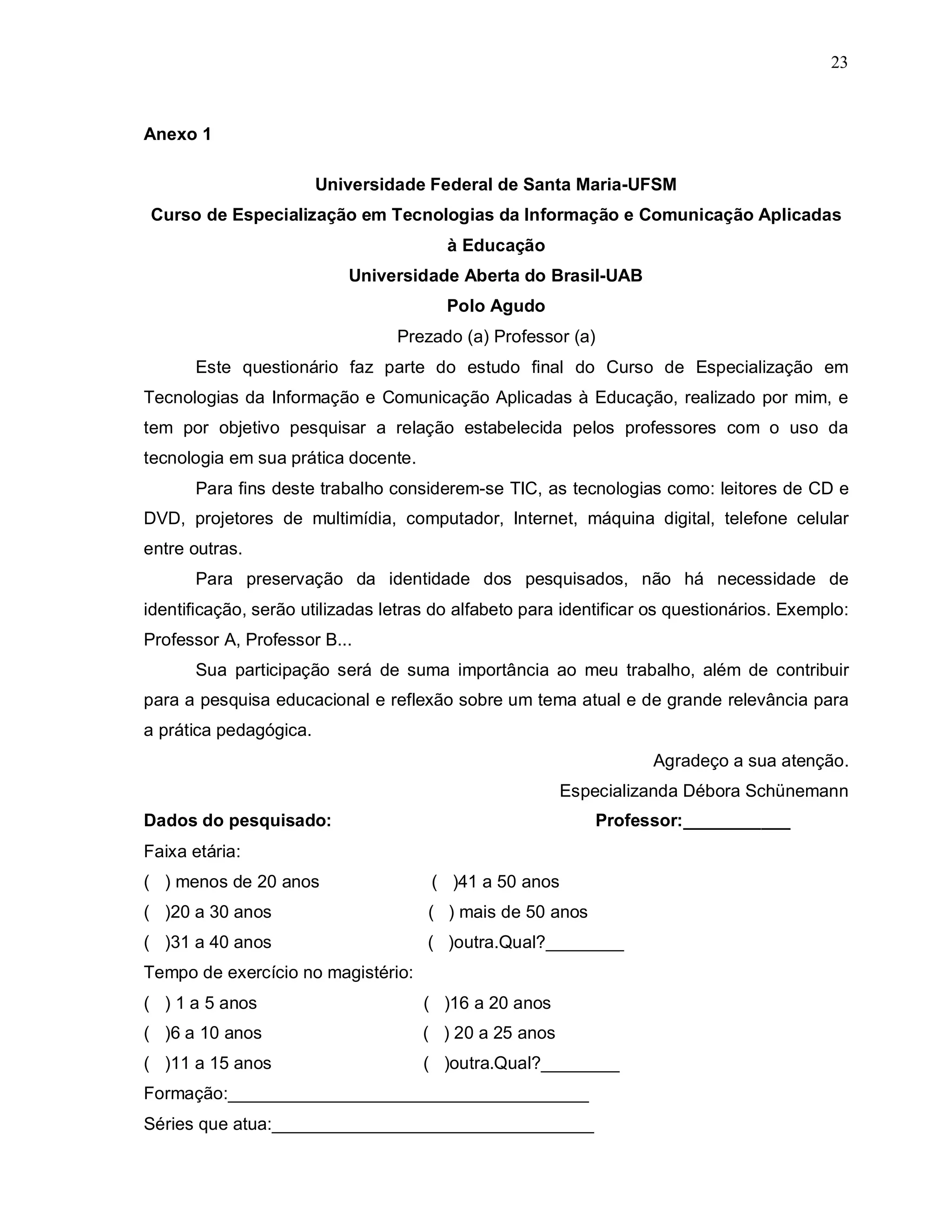 23



Anexo 1

                        Universidade Federal de Santa Maria-UFSM
Curso de Especialização em Tecnologias da Informação e Comunicação Aplicadas
                                        à Educação
                           Universidade Aberta do Brasil-UAB
                                        Polo Agudo
                                 Prezado (a) Professor (a)
      Este questionário faz parte do estudo final do Curso de Especialização em
Tecnologias da Informação e Comunicação Aplicadas à Educação, realizado por mim, e
tem por objetivo pesquisar a relação estabelecida pelos professores com o uso da
tecnologia em sua prática docente.
      Para fins deste trabalho considerem-se TIC, as tecnologias como: leitores de CD e
DVD, projetores de multimídia, computador, Internet, máquina digital, telefone celular
entre outras.
      Para preservação da identidade dos pesquisados, não há necessidade de
identificação, serão utilizadas letras do alfabeto para identificar os questionários. Exemplo:
Professor A, Professor B...
      Sua participação será de suma importância ao meu trabalho, além de contribuir
para a pesquisa educacional e reflexão sobre um tema atual e de grande relevância para
a prática pedagógica.
                                                                   Agradeço a sua atenção.
                                                        Especializanda Débora Schünemann
Dados do pesquisado:                                         Professor:___________
Faixa etária:
( ) menos de 20 anos                  ( )41 a 50 anos
( )20 a 30 anos                      ( ) mais de 50 anos
( )31 a 40 anos                      ( )outra.Qual?________
Tempo de exercício no magistério:
( ) 1 a 5 anos                       ( )16 a 20 anos
( )6 a 10 anos                       ( ) 20 a 25 anos
( )11 a 15 anos                      ( )outra.Qual?________
Formação:_____________________________________
Séries que atua:_________________________________
 