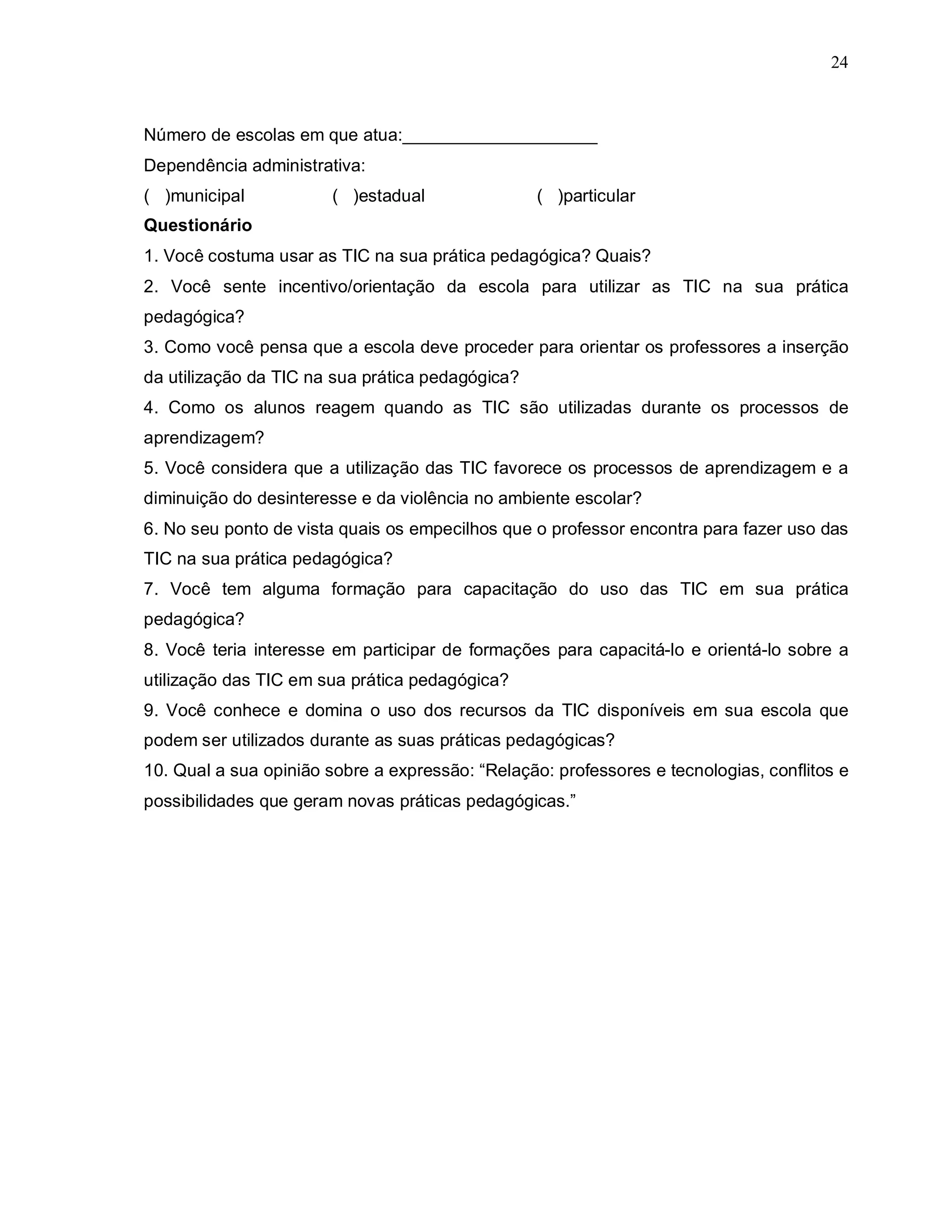 24



Número de escolas em que atua:____________________
Dependência administrativa:
( )municipal            ( )estadual               ( )particular
Questionário
1. Você costuma usar as TIC na sua prática pedagógica? Quais?
2. Você sente incentivo/orientação da escola para utilizar as TIC na sua prática
pedagógica?
3. Como você pensa que a escola deve proceder para orientar os professores a inserção
da utilização da TIC na sua prática pedagógica?
4. Como os alunos reagem quando as TIC são utilizadas durante os processos de
aprendizagem?
5. Você considera que a utilização das TIC favorece os processos de aprendizagem e a
diminuição do desinteresse e da violência no ambiente escolar?
6. No seu ponto de vista quais os empecilhos que o professor encontra para fazer uso das
TIC na sua prática pedagógica?
7. Você tem alguma formação para capacitação do uso das TIC em sua prática
pedagógica?
8. Você teria interesse em participar de formações para capacitá-lo e orientá-lo sobre a
utilização das TIC em sua prática pedagógica?
9. Você conhece e domina o uso dos recursos da TIC disponíveis em sua escola que
podem ser utilizados durante as suas práticas pedagógicas?
10. Qual a sua opinião sobre a expressão: “Relação: professores e tecnologias, conflitos e
possibilidades que geram novas práticas pedagógicas.”
 