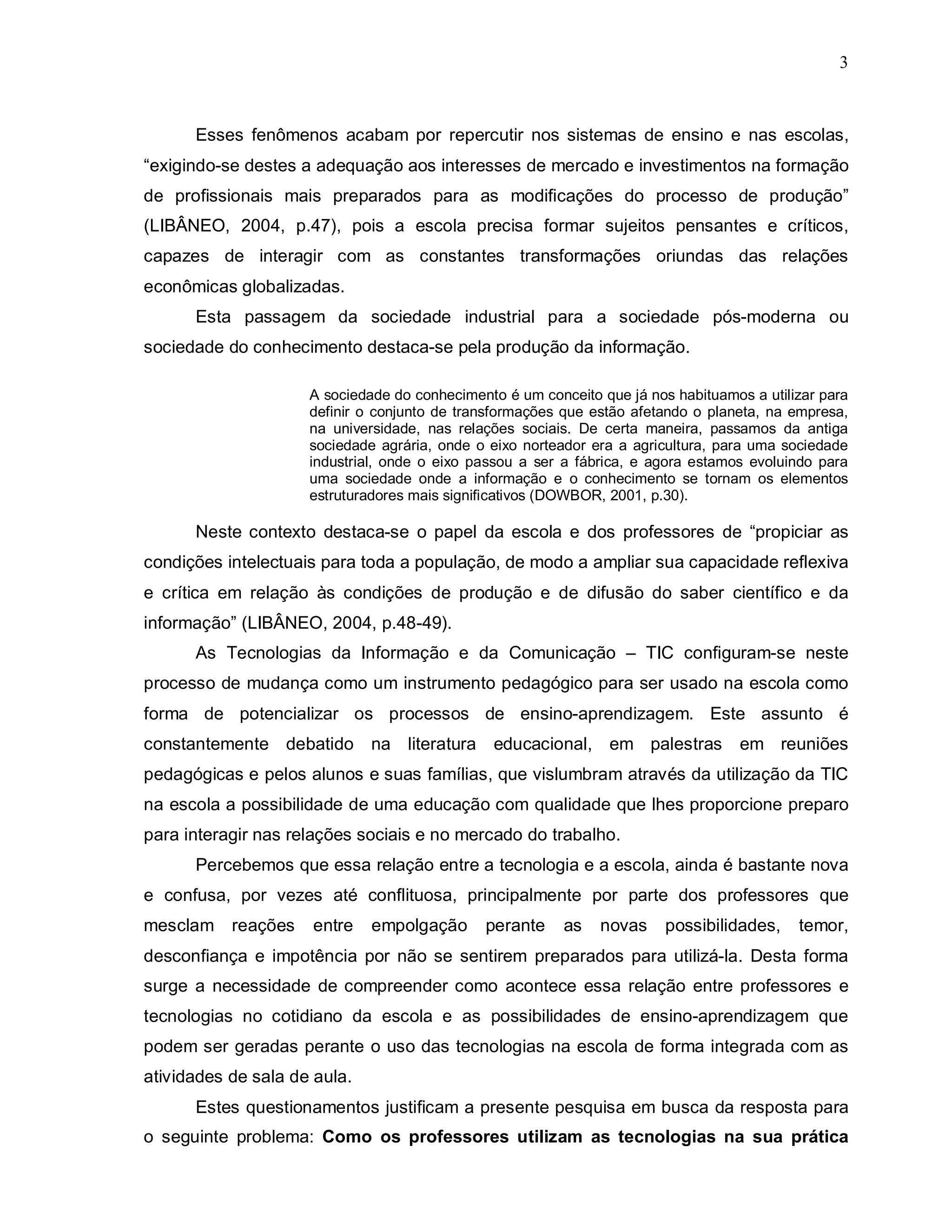 3



      Esses fenômenos acabam por repercutir nos sistemas de ensino e nas escolas,
“exigindo-se destes a adequação aos interesses de mercado e investimentos na formação
de profissionais mais preparados para as modificações do processo de produção”
(LIBÂNEO, 2004, p.47), pois a escola precisa formar sujeitos pensantes e críticos,
capazes de interagir com as constantes transformações oriundas das relações
econômicas globalizadas.
      Esta passagem da sociedade industrial para a sociedade pós-moderna ou
sociedade do conhecimento destaca-se pela produção da informação.

                     A sociedade do conhecimento é um conceito que já nos habituamos a utilizar para
                     definir o conjunto de transformações que estão afetando o planeta, na empresa,
                     na universidade, nas relações sociais. De certa maneira, passamos da antiga
                     sociedade agrária, onde o eixo norteador era a agricultura, para uma sociedade
                     industrial, onde o eixo passou a ser a fábrica, e agora estamos evoluindo para
                     uma sociedade onde a informação e o conhecimento se tornam os elementos
                     estruturadores mais significativos (DOWBOR, 2001, p.30).

      Neste contexto destaca-se o papel da escola e dos professores de “propiciar as
condições intelectuais para toda a população, de modo a ampliar sua capacidade reflexiva
e crítica em relação às condições de produção e de difusão do saber científico e da
informação” (LIBÂNEO, 2004, p.48-49).
      As Tecnologias da Informação e da Comunicação – TIC configuram-se neste
processo de mudança como um instrumento pedagógico para ser usado na escola como
forma de potencializar os processos de ensino-aprendizagem. Este assunto é
constantemente debatido na literatura educacional, em palestras                     em reuniões
pedagógicas e pelos alunos e suas famílias, que vislumbram através da utilização da TIC
na escola a possibilidade de uma educação com qualidade que lhes proporcione preparo
para interagir nas relações sociais e no mercado do trabalho.
      Percebemos que essa relação entre a tecnologia e a escola, ainda é bastante nova
e confusa, por vezes até conflituosa, principalmente por parte dos professores que
mesclam reações      entre    empolgação      perante     as   novas     possibilidades,    temor,
desconfiança e impotência por não se sentirem preparados para utilizá-la. Desta forma
surge a necessidade de compreender como acontece essa relação entre professores e
tecnologias no cotidiano da escola e as possibilidades de ensino-aprendizagem que
podem ser geradas perante o uso das tecnologias na escola de forma integrada com as
atividades de sala de aula.
      Estes questionamentos justificam a presente pesquisa em busca da resposta para
o seguinte problema: Como os professores utilizam as tecnologias na sua prática
 