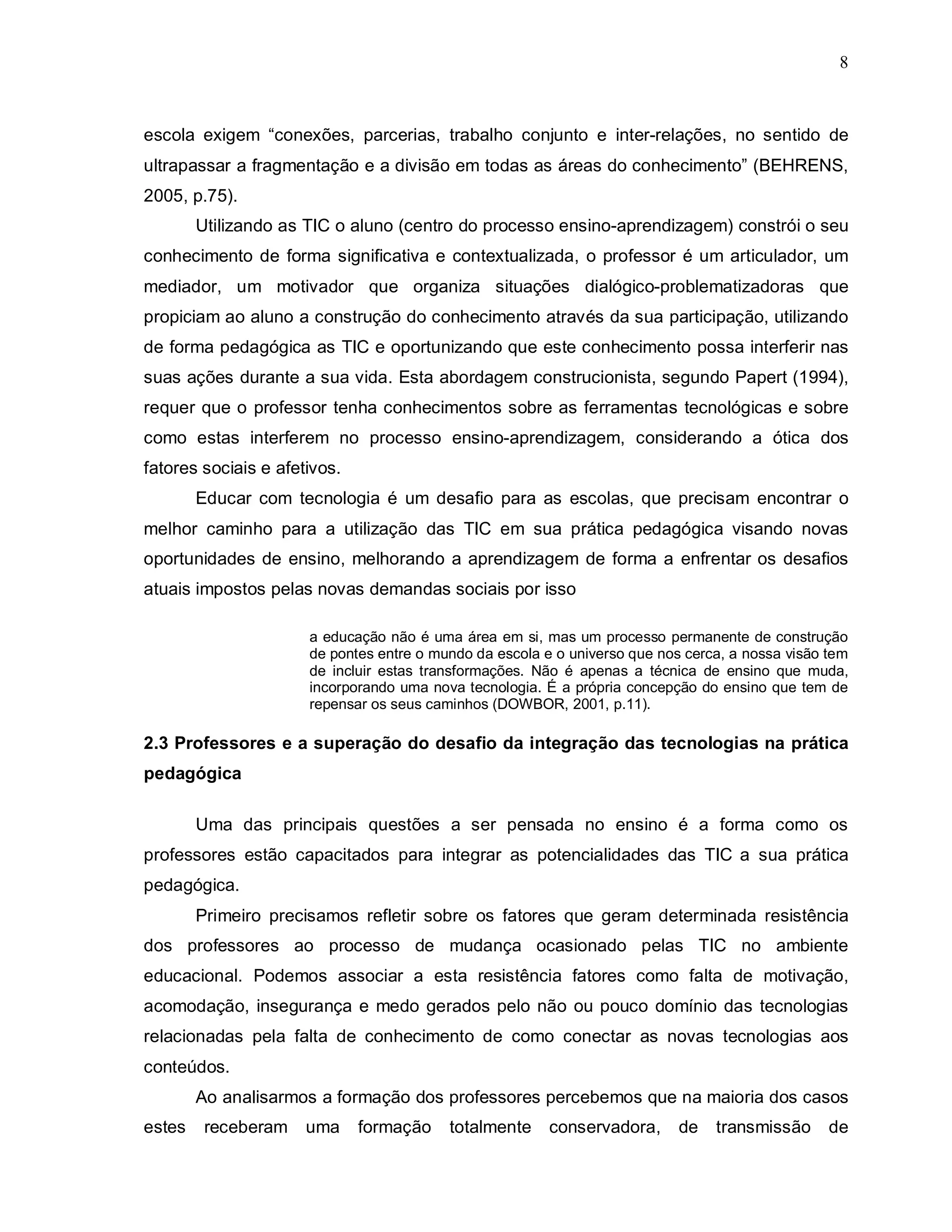 8



escola exigem “conexões, parcerias, trabalho conjunto e inter-relações, no sentido de
ultrapassar a fragmentação e a divisão em todas as áreas do conhecimento” (BEHRENS,
2005, p.75).
        Utilizando as TIC o aluno (centro do processo ensino-aprendizagem) constrói o seu
conhecimento de forma significativa e contextualizada, o professor é um articulador, um
mediador, um motivador que organiza situações dialógico-problematizadoras que
propiciam ao aluno a construção do conhecimento através da sua participação, utilizando
de forma pedagógica as TIC e oportunizando que este conhecimento possa interferir nas
suas ações durante a sua vida. Esta abordagem construcionista, segundo Papert (1994),
requer que o professor tenha conhecimentos sobre as ferramentas tecnológicas e sobre
como estas interferem no processo ensino-aprendizagem, considerando a ótica dos
fatores sociais e afetivos.
        Educar com tecnologia é um desafio para as escolas, que precisam encontrar o
melhor caminho para a utilização das TIC em sua prática pedagógica visando novas
oportunidades de ensino, melhorando a aprendizagem de forma a enfrentar os desafios
atuais impostos pelas novas demandas sociais por isso

                      a educação não é uma área em si, mas um processo permanente de construção
                      de pontes entre o mundo da escola e o universo que nos cerca, a nossa visão tem
                      de incluir estas transformações. Não é apenas a técnica de ensino que muda,
                      incorporando uma nova tecnologia. É a própria concepção do ensino que tem de
                      repensar os seus caminhos (DOWBOR, 2001, p.11).

2.3 Professores e a superação do desafio da integração das tecnologias na prática
pedagógica

        Uma das principais questões a ser pensada no ensino é a forma como os
professores estão capacitados para integrar as potencialidades das TIC a sua prática
pedagógica.
        Primeiro precisamos refletir sobre os fatores que geram determinada resistência
dos professores ao processo de mudança ocasionado pelas TIC no ambiente
educacional. Podemos associar a esta resistência fatores como falta de motivação,
acomodação, insegurança e medo gerados pelo não ou pouco domínio das tecnologias
relacionadas pela falta de conhecimento de como conectar as novas tecnologias aos
conteúdos.
        Ao analisarmos a formação dos professores percebemos que na maioria dos casos
estes    receberam    uma     formação    totalmente     conservadora,      de   transmissão      de
 