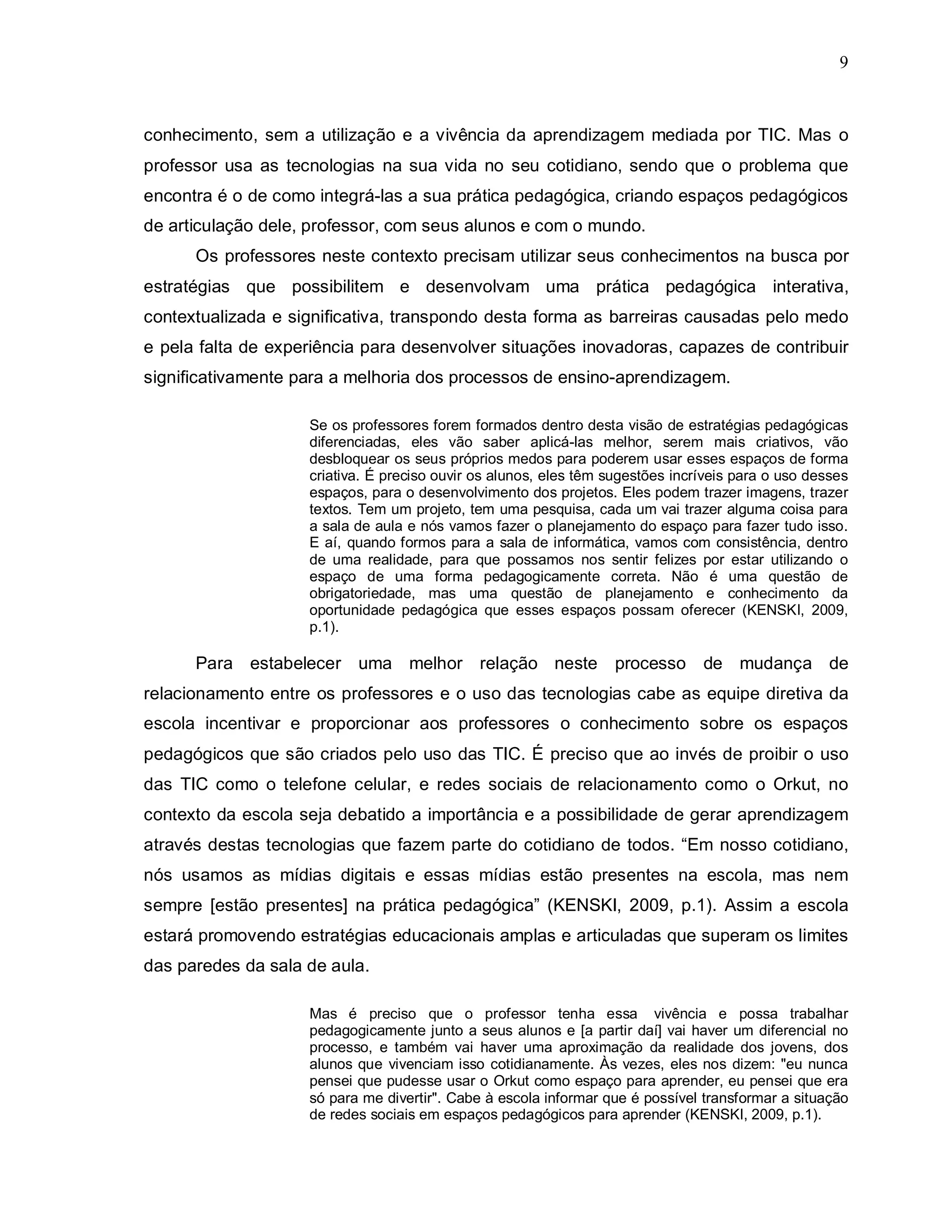 9



conhecimento, sem a utilização e a vivência da aprendizagem mediada por TIC. Mas o
professor usa as tecnologias na sua vida no seu cotidiano, sendo que o problema que
encontra é o de como integrá-las a sua prática pedagógica, criando espaços pedagógicos
de articulação dele, professor, com seus alunos e com o mundo.
      Os professores neste contexto precisam utilizar seus conhecimentos na busca por
estratégias que possibilitem e desenvolvam uma prática pedagógica interativa,
contextualizada e significativa, transpondo desta forma as barreiras causadas pelo medo
e pela falta de experiência para desenvolver situações inovadoras, capazes de contribuir
significativamente para a melhoria dos processos de ensino-aprendizagem.

                    Se os professores forem formados dentro desta visão de estratégias pedagógicas
                    diferenciadas, eles vão saber aplicá-las melhor, serem mais criativos, vão
                    desbloquear os seus próprios medos para poderem usar esses espaços de forma
                    criativa. É preciso ouvir os alunos, eles têm sugestões incríveis para o uso desses
                    espaços, para o desenvolvimento dos projetos. Eles podem trazer imagens, trazer
                    textos. Tem um projeto, tem uma pesquisa, cada um vai trazer alguma coisa para
                    a sala de aula e nós vamos fazer o planejamento do espaço para fazer tudo isso.
                    E aí, quando formos para a sala de informática, vamos com consistência, dentro
                    de uma realidade, para que possamos nos sentir felizes por estar utilizando o
                    espaço de uma forma pedagogicamente correta. Não é uma questão de
                    obrigatoriedade, mas uma questão de planejamento e conhecimento da
                    oportunidade pedagógica que esses espaços possam oferecer (KENSKI, 2009,
                    p.1).

      Para estabelecer uma melhor relação neste processo de mudança de
relacionamento entre os professores e o uso das tecnologias cabe as equipe diretiva da
escola incentivar e proporcionar aos professores o conhecimento sobre os espaços
pedagógicos que são criados pelo uso das TIC. É preciso que ao invés de proibir o uso
das TIC como o telefone celular, e redes sociais de relacionamento como o Orkut, no
contexto da escola seja debatido a importância e a possibilidade de gerar aprendizagem
através destas tecnologias que fazem parte do cotidiano de todos. “Em nosso cotidiano,
nós usamos as mídias digitais e essas mídias estão presentes na escola, mas nem
sempre [estão presentes] na prática pedagógica” (KENSKI, 2009, p.1). Assim a escola
estará promovendo estratégias educacionais amplas e articuladas que superam os limites
das paredes da sala de aula.

                    Mas é preciso que o professor tenha essa vivência e possa trabalhar
                    pedagogicamente junto a seus alunos e [a partir daí] vai haver um diferencial no
                    processo, e também vai haver uma aproximação da realidade dos jovens, dos
                    alunos que vivenciam isso cotidianamente. Às vezes, eles nos dizem: "eu nunca
                    pensei que pudesse usar o Orkut como espaço para aprender, eu pensei que era
                    só para me divertir". Cabe à escola informar que é possível transformar a situação
                    de redes sociais em espaços pedagógicos para aprender (KENSKI, 2009, p.1).
 