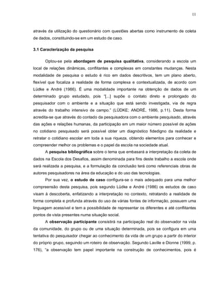11



através da utilização do questionário com questões abertas como instrumento de coleta
de dados, constituindo-se em um estudo de caso.

3.1 Caracterização da pesquisa

      Optou-se pela abordagem de pesquisa qualitativa, considerando a escola um
local de relações dinâmicas, conflitantes e complexas em constantes mudanças. Nesta
modalidade de pesquisa o estudo é rico em dados descritivos, tem um plano aberto,
flexível que focaliza a realidade de forma complexa e contextualizada, de acordo com
Lüdke e André (1986). É uma modalidade importante na obtenção de dados de um
determinado grupo estudado, pois “[...] supõe o contato direto e prolongado do
pesquisador com o ambiente e a situação que está sendo investigada, via de regra
através do trabalho intensivo de campo.” (LÜDKE; ANDRÉ, 1986, p.11). Desta forma
acredita-se que através do contado da pesquisadora com o ambiente pesquisado, através
das ações e relações humanas, da participação em um maior número possível de ações
no cotidiano pesquisado será possível obter um diagnóstico fidedigno da realidade e
retratar o cotidiano escolar em toda a sua riqueza, obtendo elementos para conhecer e
compreender melhor os problemas e o papel da escola na sociedade atual.
      A pesquisa bibliográfica sobre o tema que embasará a interpretação da coleta de
dados na Escola dos Desafios, assim denominada para fins deste trabalho a escola onde
será realizada a pesquisa, e a formulação da conclusão terá como referenciais obras de
autores pesquisadores na área da educação e do uso das tecnologias.
      Por sua vez, o estudo de caso configura-se o mais adequado para uma melhor
compreensão desta pesquisa, pois segundo Lüdke e André (1986) os estudos de caso
visam à descoberta, enfatizando a interpretação no contexto, retratando a realidade de
forma completa e profunda através do uso de várias fontes de informação, possuem uma
linguagem acessível e tem a possibilidade de representar os diferentes e até conflitantes
pontos de vista presentes numa situação social.
      A observação participante consistirá na participação real do observador na vida
da comunidade, do grupo ou de uma situação determinada, pois se configura em uma
tentativa do pesquisador chegar ao conhecimento da vida de um grupo a partir do interior
do próprio grupo, seguindo um roteiro de observação. Segundo Laville e Dionne (1999, p.
176), “a observação tem papel importante na construção de conhecimentos, pois é
 