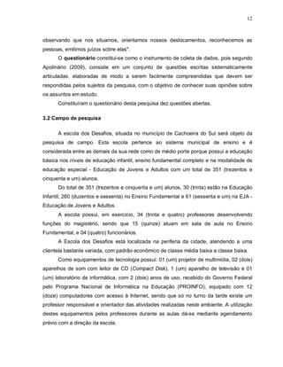 12



observando que nos situamos, orientamos nossos deslocamentos, reconhecemos as
pessoas, emitimos juízos sobre elas".
      O questionário constitui-se como o instrumento de coleta de dados, pois segundo
Apolinário (2009), consiste em um conjunto de questões escritas sistematicamente
articuladas, elaboradas de modo a serem facilmente compreendidas que devem ser
respondidas pelos sujeitos da pesquisa, com o objetivo de conhecer suas opiniões sobre
os assuntos em estudo.
      Constituíram o questionário desta pesquisa dez questões abertas.

3.2 Campo de pesquisa

      A escola dos Desafios, situada no município de Cachoeira do Sul será objeto da
pesquisa de campo. Esta escola pertence ao sistema municipal de ensino e é
considerada entre as demais da sua rede como de médio porte porque possui a educação
básica nos níveis de educação infantil, ensino fundamental completo e na modalidade de
educação especial - Educação de Jovens e Adultos com um total de 351 (trezentos e
cinquenta e um) alunos.
      Do total de 351 (trezentos e cinquenta e um) alunos, 30 (trinta) estão na Educação
Infantil; 260 (duzentos e sessenta) no Ensino Fundamental e 61 (sessenta e um) na EJA -
Educação de Jovens e Adultos.
      A escola possui, em exercício, 34 (trinta e quatro) professores desenvolvendo
funções do magistério, sendo que 15 (quinze) atuam em sala de aula no Ensino
Fundamental, e 04 (quatro) funcionários.
      A Escola dos Desafios está localizada na periferia da cidade, atendendo a uma
clientela bastante variada, com padrão econômico de classe média baixa a classe baixa.
      Como equipamentos de tecnologia possui: 01 (um) projetor de multimídia, 02 (dois)
aparelhos de som com leitor de CD (Compact Disk), 1 (um) aparelho de televisão e 01
(um) laboratório de informática, com 2 (dois) anos de uso, recebido do Governo Federal
pelo Programa Nacional de Informática na Educação (PROINFO), equipado com 12
(doze) computadores com acesso à Internet, sendo que só no turno da tarde existe um
professor responsável e orientador das atividades realizadas neste ambiente. A utilização
destes equipamentos pelos professores durante as aulas dá-se mediante agendamento
prévio com a direção da escola.
 