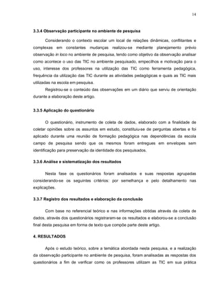 14



3.3.4 Observação participante no ambiente de pesquisa

      Considerando o contexto escolar um local de relações dinâmicas, conflitantes e
complexas em constantes        mudanças realizou-se mediante planejamento prévio
observação in loco no ambiente de pesquisa, tendo como objetivo da observação analisar
como acontece o uso das TIC no ambiente pesquisado, empecilhos e motivação para o
uso, interesse dos professores na utilização das TIC como ferramenta pedagógica,
frequência da utilização das TIC durante as atividades pedagógicas e quais as TIC mais
utilizadas na escola em pesquisa.
      Registrou-se o conteúdo das observações em um diário que serviu de orientação
durante a elaboração deste artigo.


3.3.5 Aplicação do questionário

      O questionário, instrumento de coleta de dados, elaborado com a finalidade de
coletar opiniões sobre os assuntos em estudo, constituiu-se de perguntas abertas e foi
aplicado durante uma reunião de formação pedagógica nas dependências da escola
campo de pesquisa sendo que os mesmos foram entregues em envelopes sem
identificação para preservação da identidade dos pesquisados.

3.3.6 Análise e sistematização dos resultados

      Nesta fase os questionários foram analisados e suas respostas agrupadas
considerando-se os seguintes critérios: por semelhança e pelo detalhamento nas
explicações.

3.3.7 Registro dos resultados e elaboração da conclusão

      Com base no referencial teórico e nas informações obtidas através da coleta de
dados, através dos questionários registraram-se os resultados e elaborou-se a conclusão
final desta pesquisa em forma de texto que compõe parte deste artigo.

4. RESULTADOS

      Após o estudo teórico, sobre a temática abordada nesta pesquisa, e a realização
da observação participante no ambiente de pesquisa, foram analisadas as respostas dos
questionários a fim de verificar como os professores utilizam as TIC em sua prática
 