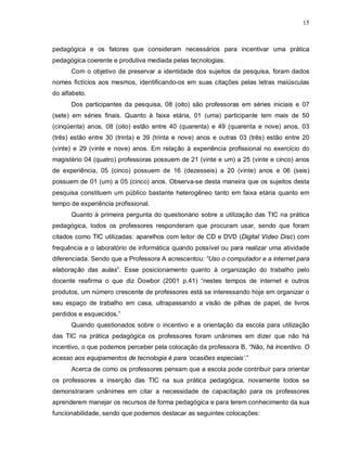 15



pedagógica e os fatores que consideram necessários para incentivar uma prática
pedagógica coerente e produtiva mediada pelas tecnologias.
      Com o objetivo de preservar a identidade dos sujeitos da pesquisa, foram dados
nomes fictícios aos mesmos, identificando-os em suas citações pelas letras maiúsculas
do alfabeto.
      Dos participantes da pesquisa, 08 (oito) são professoras em séries iniciais e 07
(sete) em séries finais. Quanto à faixa etária, 01 (uma) participante tem mais de 50
(cinqüenta) anos, 08 (oito) estão entre 40 (quarenta) e 49 (quarenta e nove) anos, 03
(três) estão entre 30 (trinta) e 39 (trinta e nove) anos e outras 03 (três) estão entre 20
(vinte) e 29 (vinte e nove) anos. Em relação à experiência profissional no exercício do
magistério 04 (quatro) professoras possuem de 21 (vinte e um) a 25 (vinte e cinco) anos
de experiência, 05 (cinco) possuem de 16 (dezesseis) a 20 (vinte) anos e 06 (seis)
possuem de 01 (um) a 05 (cinco) anos. Observa-se desta maneira que os sujeitos desta
pesquisa constituem um público bastante heterogêneo tanto em faixa etária quanto em
tempo de experiência profissional.
      Quanto à primeira pergunta do questionário sobre a utilização das TIC na prática
pedagógica, todos os professores responderam que procuram usar, sendo que foram
citados como TIC utilizadas: aparelhos com leitor de CD e DVD (Digital Vídeo Disc) com
frequência e o laboratório de informática quando possível ou para realizar uma atividade
diferenciada. Sendo que a Professora A acrescentou: “Uso o computador e a internet para
elaboração das aulas”. Esse posicionamento quanto à organização do trabalho pelo
docente reafirma o que diz Dowbor (2001 p.41) “nestes tempos de internet e outros
produtos, um número crescente de professores está se interessando hoje em organizar o
seu espaço de trabalho em casa, ultrapassando a visão de pilhas de papel, de livros
perdidos e esquecidos.”
      Quando questionados sobre o incentivo e a orientação da escola para utilização
das TIC na prática pedagógica os professores foram unânimes em dizer que não há
incentivo, o que podemos perceber pela colocação da professora B, “Não, há incentivo. O
acesso aos equipamentos de tecnologia é para ‘ocasiões especiais’.”
      Acerca de como os professores pensam que a escola pode contribuir para orientar
os professores a inserção das TIC na sua prática pedagógica, novamente todos se
demonstraram unânimes em citar a necessidade de capacitação para os professores
aprenderem manejar os recursos de forma pedagógica e para terem conhecimento da sua
funcionabilidade, sendo que podemos destacar as seguintes colocações:
 
