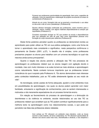 16



                      Fornecer aos professores oportunidades de capacitação, bem como, sugestões de
                      utilização, troca de experiências e elaboração de projetos envolvendo as áreas do
                      conhecimento (Professora A).

                      Através de um curso, formação (não sei se possível) e incentivando o uso deles
                      no dia-a-dia e não só como ‘passatempo’ (Professora B).

                      Deveria oferecer formação continuada aos professores, maior incentivo para a
                      utilização, menos ‘cuidado’ com alguns materiais disponibilizando-os sempre que
                      requisitados (Professora C).

                      Considero necessário divulgar as TIC que existem na escola e disponibilizá-las
                      para sua utilização em sala de aula, bem como disponibilizar pessoas e/ou
                      formação do corpo docente para utilizá-las (Professora D).

         Desta forma podemos perceber quanto os professores se demonstram ávidos ao
aprendizado para poder utilizar as TIC em sua prática pedagógica, como uma forma de
tornar o aprendizado mais consistente e significativo, nesta perspectiva confirma-se o
pensamento de Dowbor (2001, p.27), “o desafio não é simples, como professores
precisamos preparar os alunos para trabalhar com um universo tecnológico no qual nós
mesmos ainda somos principiantes”.
         Quanto à reação dos alunos perante a utilização das TIC nos processos de
aprendizagem os professores relatam que os alunos reagem com agitação devido à
novidade, mas com muito interesse e as aulas tornam-se mais atrativas e aprendizagem
ocorre naturalmente. Neste contexto torna-se importante que os professores tomem
consciência do que é exposto pela Professora A, “Os alunos demonstram mais interesse
pelos conteúdos trabalhados, pois as TIC estão diretamente ligadas ao seu modo de
vida”.
         As tecnologias, sendo usadas de forma adequada, ajudam a criar ambientes ricos
em possibilidades de aprendizagem, nos quais os alunos podem aprender com maior
facilidade, entusiasmo e significação de conhecimentos, pois se sentem interessados e
motivados e não meramente espectadores de um processo formal de ensino.
         Em relação ao favorecimento do processo de aprendizagem e a diminuição do
desinteresse e da violência no ambiente, escolar relacionados ao uso das TIC os
professores relatam que acreditam que as TIC podem contribuir significativamente para a
melhoria tanto na aprendizagem como nos relacionamentos sociais, o que pode ser
percebido nas falas das professoras abaixo relatadas


                      Com certeza as TIC oferecem um ambiente mais interativo, onde as trocas
                      ocorrem a todo instante, de forma colaborativa. As TIC oferecem oportunidade de
                      oferecer aos alunos aulas mais ricas, diversificadas e atrativas, e isso desperta o
 
