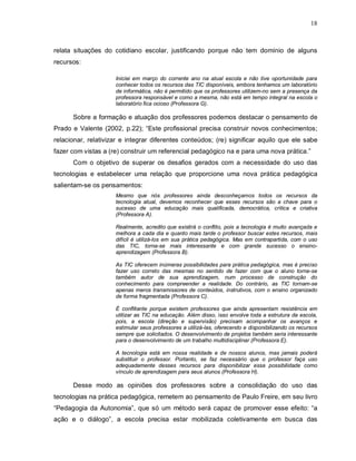 18



relata situações do cotidiano escolar, justificando porque não tem domínio de alguns
recursos:

                     Iniciei em março do corrente ano na atual escola e não tive oportunidade para
                     conhecer todos os recursos das TIC disponíveis, embora tenhamos um laboratório
                     de informática, não é permitido que os professores utilizem-no sem a presença da
                     professora responsável e como a mesma, não está em tempo integral na escola o
                     laboratório fica ocioso (Professora G).

      Sobre a formação e atuação dos professores podemos destacar o pensamento de
Prado e Valente (2002, p.22); “Este profissional precisa construir novos conhecimentos;
relacionar, relativizar e integrar diferentes conteúdos; (re) significar aquilo que ele sabe
fazer com vistas a (re) construir um referencial pedagógico na e para uma nova prática.”
      Com o objetivo de superar os desafios gerados com a necessidade do uso das
tecnologias e estabelecer uma relação que proporcione uma nova prática pedagógica
salientam-se os pensamentos:
                     Mesmo que nós professores ainda desconheçamos todos os recursos da
                     tecnologia atual, devemos reconhecer que esses recursos são a chave para o
                     sucesso de uma educação mais qualificada, democrática, crítica e criativa
                     (Professora A).

                     Realmente, acredito que existirá o conflito, pois a tecnologia é muito avançada e
                     melhora a cada dia e quanto mais tarde o professor buscar estes recursos, mais
                     difícil é utilizá-los em sua prática pedagógica. Mas em contrapartida, com o uso
                     das TIC, torna-se mais interessante e com grande sucesso o ensino-
                     aprendizagem (Professora B).

                     As TIC oferecem inúmeras possibilidades para prática pedagógica, mas é preciso
                     fazer uso correto das mesmas no sentido de fazer com que o aluno torne-se
                     também autor de sua aprendizagem, num processo de construção do
                     conhecimento para compreender a realidade. Do contrário, as TIC tornam-se
                     apenas meros transmissores de conteúdos, instrutivos, com o ensino organizado
                     de forma fragmentada (Professora C).

                     É conflitante porque existem professores que ainda apresentam resistência em
                     utilizar as TIC na educação. Além disso, isso envolve toda a estrutura da escola,
                     pois, a escola (direção e supervisão) precisam acompanhar os avanços e
                     estimular seus professores a utilizá-las, oferecendo e disponibilizando os recursos
                     sempre que solicitados. O desenvolvimento de projetos também seria interessante
                     para o desenvolvimento de um trabalho multidisciplinar (Professora E).

                     A tecnologia está em nossa realidade e de nossos alunos, mas jamais poderá
                     substituir o professor. Portanto, se faz necessário que o professor faça uso
                     adequadamente desses recursos para disponibilizar essa possibilidade como
                     vínculo de aprendizagem para seus alunos (Professora H).

      Desse modo as opiniões dos professores sobre a consolidação do uso das
tecnologias na prática pedagógica, remetem ao pensamento de Paulo Freire, em seu livro
“Pedagogia da Autonomia”, que só um método será capaz de promover esse efeito: “a
ação e o diálogo”, a escola precisa estar mobilizada coletivamente em busca das
 