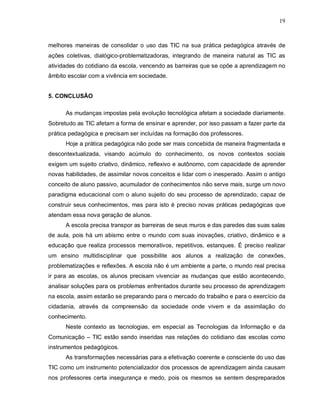 19



melhores maneiras de consolidar o uso das TIC na sua prática pedagógica através de
ações coletivas, dialógico-problematizadoras, integrando de maneira natural as TIC as
atividades do cotidiano da escola, vencendo as barreiras que se opõe a aprendizagem no
âmbito escolar com a vivência em sociedade.


5. CONCLUSÃO

      As mudanças impostas pela evolução tecnológica afetam a sociedade diariamente.
Sobretudo as TIC afetam a forma de ensinar e aprender, por isso passam a fazer parte da
prática pedagógica e precisam ser incluídas na formação dos professores.
      Hoje a prática pedagógica não pode ser mais concebida de maneira fragmentada e
descontextualizada, visando acúmulo do conhecimento, os novos contextos sociais
exigem um sujeito criativo, dinâmico, reflexivo e autônomo, com capacidade de aprender
novas habilidades, de assimilar novos conceitos e lidar com o inesperado. Assim o antigo
conceito de aluno passivo, acumulador de conhecimentos não serve mais, surge um novo
paradigma educacional com o aluno sujeito do seu processo de aprendizado, capaz de
construir seus conhecimentos, mas para isto é preciso novas práticas pedagógicas que
atendam essa nova geração de alunos.
      A escola precisa transpor as barreiras de seus muros e das paredes das suas salas
de aula, pois há um abismo entre o mundo com suas inovações, criativo, dinâmico e a
educação que realiza processos memorativos, repetitivos, estanques. É preciso realizar
um ensino multidisciplinar que possibilite aos alunos a realização de conexões,
problematizações e reflexões. A escola não é um ambiente a parte, o mundo real precisa
ir para as escolas, os alunos precisam vivenciar as mudanças que estão acontecendo,
analisar soluções para os problemas enfrentados durante seu processo de aprendizagem
na escola, assim estarão se preparando para o mercado do trabalho e para o exercício da
cidadania, através da compreensão da sociedade onde vivem e da assimilação do
conhecimento.
      Neste contexto as tecnologias, em especial as Tecnologias da Informação e da
Comunicação – TIC estão sendo inseridas nas relações do cotidiano das escolas como
instrumentos pedagógicos.
      As transformações necessárias para a efetivação coerente e consciente do uso das
TIC como um instrumento potencializador dos processos de aprendizagem ainda causam
nos professores certa insegurança e medo, pois os mesmos se sentem despreparados
 