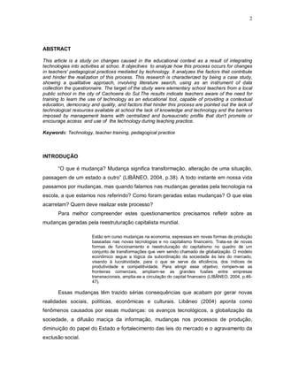 2




ABSTRACT

This article is a study on changes caused in the educational context as a result of integrating
technologies into activities at schoo. It objectives to analyze how this process occurs for changes
in teachers' pedagogical practices mediated by technology. It analyzes the factors that contribute
and hinder the realization of this process. This research is characterized by being a case study,
showing a qualitative approach, involving literature search, using as an instrument of data
collection the questionnaire. The target of the study were elementary school teachers from a local
public school in the city of Cachoeira do Sul.The results indicate teachers aware of the need for
training to learn the use of technology as an educational tool, capable of providing a contextual
education, democracy and quality, and factors that hinder this process are pointed out the lack of
technological resources available at school the lack of knowledge and technology and the barriers
imposed by management teams with centralized and bureaucratic profile that don't promote or
encourage access and use of the technology during teaching practice.

Keywords: Technology, teacher training, pedagogical practice



INTRODUÇÃO

       “O que é mudança? Mudança significa transformação, alteração de uma situação,
passagem de um estado a outro” (LIBÂNEO, 2004, p.38). A todo instante em nossa vida
passamos por mudanças, mas quando falamos nas mudanças geradas pela tecnologia na
escola, a que estamos nos referindo? Como foram geradas estas mudanças? O que elas
acarretam? Quem deve realizar este processo?
       Para melhor compreender estes questionamentos precisamos refletir sobre as
mudanças geradas pela reestruturação capitalista mundial.

                       Estão em curso mudanças na economia, expressas em novas formas de produção
                       baseadas nas novas tecnologias e no capitalismo financeiro. Trata-se de novas
                       formas de funcionamento e reestruturação do capitalismo no quadro de um
                       conjunto de transformações que vem sendo chamado de globalização. O modelo
                       econômico segue a lógica da subordinação da sociedade às leis do mercado,
                       visando à lucratividade, para o que se serve da eficiência, dos índices de
                       produtividade e competitividade. Para atingir esse objetivo, rompem-se as
                       fronteiras comerciais, ampliam-se as grandes fusões entre empresas
                       transnacionais, amplia-se a circulação do capital financeiro (LIBÂNEO, 2004, p.46-
                       47).

       Essas mudanças têm trazido sérias consequências que acabam por gerar novas
realidades sociais, políticas, econômicas e culturais. Libâneo (2004) aponta como
fenômenos causados por essas mudanças: os avanços tecnológicos, a globalização da
sociedade, a difusão maciça da informação, mudanças nos processos de produção,
diminuição do papel do Estado e fortalecimento das leis do mercado e o agravamento da
exclusão social.
 