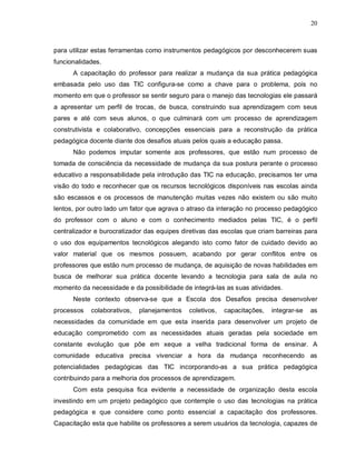 20



para utilizar estas ferramentas como instrumentos pedagógicos por desconhecerem suas
funcionalidades.
      A capacitação do professor para realizar a mudança da sua prática pedagógica
embasada pelo uso das TIC configura-se como a chave para o problema, pois no
momento em que o professor se sentir seguro para o manejo das tecnologias ele passará
a apresentar um perfil de trocas, de busca, construindo sua aprendizagem com seus
pares e até com seus alunos, o que culminará com um processo de aprendizagem
construtivista e colaborativo, concepções essenciais para a reconstrução da prática
pedagógica docente diante dos desafios atuais pelos quais a educação passa.
      Não podemos imputar somente aos professores, que estão num processo de
tomada de consciência da necessidade de mudança da sua postura perante o processo
educativo a responsabilidade pela introdução das TIC na educação, precisamos ter uma
visão do todo e reconhecer que os recursos tecnológicos disponíveis nas escolas ainda
são escassos e os processos de manutenção muitas vezes não existem ou são muito
lentos, por outro lado um fator que agrava o atraso da interação no processo pedagógico
do professor com o aluno e com o conhecimento mediados pelas TIC, é o perfil
centralizador e burocratizador das equipes diretivas das escolas que criam barreiras para
o uso dos equipamentos tecnológicos alegando isto como fator de cuidado devido ao
valor material que os mesmos possuem, acabando por gerar conflitos entre os
professores que estão num processo de mudança, de aquisição de novas habilidades em
busca de melhorar sua prática docente levando a tecnologia para sala de aula no
momento da necessidade e da possibilidade de integrá-las as suas atividades.
      Neste contexto observa-se que a Escola dos Desafios precisa desenvolver
processos   colaborativos,   planejamentos   coletivos,   capacitações,   integrar-se   as
necessidades da comunidade em que esta inserida para desenvolver um projeto de
educação comprometido com as necessidades atuais geradas pela sociedade em
constante evolução que põe em xeque a velha tradicional forma de ensinar. A
comunidade educativa precisa vivenciar a hora da mudança reconhecendo as
potencialidades pedagógicas das TIC incorporando-as a sua prática pedagógica
contribuindo para a melhoria dos processos de aprendizagem.
      Com esta pesquisa fica evidente a necessidade de organização desta escola
investindo em um projeto pedagógico que contemple o uso das tecnologias na prática
pedagógica e que considere como ponto essencial a capacitação dos professores.
Capacitação esta que habilite os professores a serem usuários da tecnologia, capazes de
 