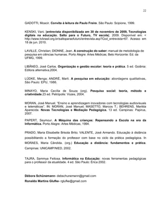 22



GADOTTI, Moacir. Convite à leitura de Paulo Freire. São Paulo: Scipione, 1999.

KENSKI, Vani. [entrevista disponibilizada em 30 de novembro de 2009, Tecnologias
digitais na educação. Salto para o Futuro, TV escola]. 2009. Disponível em: <
http://www.tvbrasil.org.br/saltoparaofuturo/entrevista.asp?Cod_entrevista=67. Acesso em
18 de jun. 2010.

LAVILLE, Christian; DIONNE, Jean. A construção do saber: manual de metodologia de
pesquisa em ciências humanas. Porto Alegre: Artes Médicas; Belo Horizonte: Ed. da
UFMG, 1999.

LIBÂNEO, José Carlos. Organização e gestão escolar: teoria e prática. 5 ed. Goiânia:
Editora alternativa,2004.

LÜDKE, Menga; ANDRÉ, Marli. A pesquisa em educação: abordagens qualitativas.
São Paulo: EPU, 1986.

MINAYO, Maria Cecília de Souza (org). Pesquisa social: teoria, método e
criatividade.23 ed. Petrópolis: Vozes, 2004.

MORAN, José Manuel. “Ensino e aprendizagem inovadores com tecnologias audiovisuais
e telemáticas”. IN: MORAN, José Manuel; MASETTO, Marcos T.; BEHRENS, Marilda
Aparecida. Novas Tecnologias e Mediação Pedagógica. 13 ed. Campinas: Papirus,
2007.

PAPERT, Seymour. A Máquina das crianças: Repensando a Escola na era da
Informática. Porto Alegre: Artes Médicas, 1994.

PRADO, Maria Elisabette Brisola Brito; VALENTE, José Armando. Educação à distância
possibilitando a formação do professor com base no ciclo da prática pedagógica. In
MORAES, Maria Cândida. (org.) Educação a distância: fundamentos e prática.
Campinas: UNICAMP/NIED, 2002.


TAJRA, Sammya Feitosa. Informática na Educação: novas ferramentas pedagógicas
para o professor da atualidade. 4 ed. São Paulo: Érica 2002.



Débora Schünemann- debschunemann@gmail.com
Ronaldo Martins Glufke- rglufke@gmail.com
 