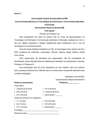 23



Anexo 1

                        Universidade Federal de Santa Maria-UFSM
Curso de Especialização em Tecnologias da Informação e Comunicação Aplicadas
                                        à Educação
                           Universidade Aberta do Brasil-UAB
                                        Polo Agudo
                                 Prezado (a) Professor (a)
      Este questionário faz parte do estudo final do Curso de Especialização em
Tecnologias da Informação e Comunicação Aplicadas à Educação, realizado por mim, e
tem por objetivo pesquisar a relação estabelecida pelos professores com o uso da
tecnologia em sua prática docente.
      Para fins deste trabalho considerem-se TIC, as tecnologias como: leitores de CD e
DVD, projetores de multimídia, computador, Internet, máquina digital, telefone celular
entre outras.
      Para preservação da identidade dos pesquisados, não há necessidade de
identificação, serão utilizadas letras do alfabeto para identificar os questionários. Exemplo:
Professor A, Professor B...
      Sua participação será de suma importância ao meu trabalho, além de contribuir
para a pesquisa educacional e reflexão sobre um tema atual e de grande relevância para
a prática pedagógica.
                                                                   Agradeço a sua atenção.
                                                        Especializanda Débora Schünemann
Dados do pesquisado:                                         Professor:___________
Faixa etária:
( ) menos de 20 anos                  ( )41 a 50 anos
( )20 a 30 anos                      ( ) mais de 50 anos
( )31 a 40 anos                      ( )outra.Qual?________
Tempo de exercício no magistério:
( ) 1 a 5 anos                       ( )16 a 20 anos
( )6 a 10 anos                       ( ) 20 a 25 anos
( )11 a 15 anos                      ( )outra.Qual?________
Formação:_____________________________________
Séries que atua:_________________________________
 