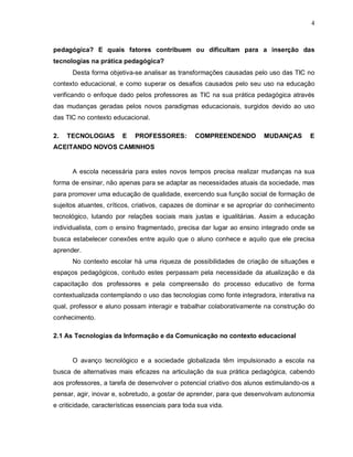 4



pedagógica? E quais fatores contribuem ou dificultam para a inserção das
tecnologias na prática pedagógica?
      Desta forma objetiva-se analisar as transformações causadas pelo uso das TIC no
contexto educacional, e como superar os desafios causados pelo seu uso na educação
verificando o enfoque dado pelos professores as TIC na sua prática pedagógica através
das mudanças geradas pelos novos paradigmas educacionais, surgidos devido ao uso
das TIC no contexto educacional.

2.   TECNOLOGIAS        E    PROFESSORES:         COMPREENDENDO        MUDANÇAS        E
ACEITANDO NOVOS CAMINHOS


      A escola necessária para estes novos tempos precisa realizar mudanças na sua
forma de ensinar, não apenas para se adaptar as necessidades atuais da sociedade, mas
para promover uma educação de qualidade, exercendo sua função social de formação de
sujeitos atuantes, críticos, criativos, capazes de dominar e se apropriar do conhecimento
tecnológico, lutando por relações sociais mais justas e igualitárias. Assim a educação
individualista, com o ensino fragmentado, precisa dar lugar ao ensino integrado onde se
busca estabelecer conexões entre aquilo que o aluno conhece e aquilo que ele precisa
aprender.
      No contexto escolar há uma riqueza de possibilidades de criação de situações e
espaços pedagógicos, contudo estes perpassam pela necessidade da atualização e da
capacitação dos professores e pela compreensão do processo educativo de forma
contextualizada contemplando o uso das tecnologias como fonte integradora, interativa na
qual, professor e aluno possam interagir e trabalhar colaborativamente na construção do
conhecimento.

2.1 As Tecnologias da Informação e da Comunicação no contexto educacional


      O avanço tecnológico e a sociedade globalizada têm impulsionado a escola na
busca de alternativas mais eficazes na articulação da sua prática pedagógica, cabendo
aos professores, a tarefa de desenvolver o potencial criativo dos alunos estimulando-os a
pensar, agir, inovar e, sobretudo, a gostar de aprender, para que desenvolvam autonomia
e criticidade, características essenciais para toda sua vida.
 