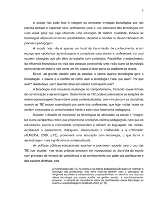 5



      A escola não pode ficar à margem da constante evolução tecnológica, por isto
precisa motivar e capacitar seus professores para o uso adequado das tecnologias em
suas aulas para que seja oferecida uma educação de melhor qualidade, todavia as
tecnologias oferecem inúmeras possibilidades, desafios e dúvidas no desenvolvimento do
processo pedagógico.
      A escola hoje não é apenas um local de transmissão de conhecimento; é um
espaço que oportuniza aprendizagens e conquistas para alunos e professores, no qual
ocorrem situações que vão além do trabalho com conteúdos. Possibilitar o entendimento
da influência tecnológica na vida das pessoas construindo uma visão clara da tecnologia
como sendo um meio e não como um fim, passa a fazer parte do cotidiano da escola.
      Existe um grande desafio para as escolas: o célere avanço tecnológico gera a
inquietação, a dúvida e o conflito de como usar a tecnologia? Para que usar? Por que
usar? Quem deve usar? Quando deve ser usada? Com quem usar?
      A tecnologia esta causando mudanças no comportamento, trazendo novas formas
de comunicação e aprendizagem. Desta forma as TIC podem potencializar as relações de
ensino-aprendizagem.Desenvolver aulas contextualizadas, com vínculo com as disciplinas
usando as TIC requer aprendizado por parte dos professores, que hoje muitas vezes se
sentem ameaçados ou amedrontados frente a esta nova ferramenta pedagógica.
      Superar o desafio de incorporar as tecnologias às atividades da escola e “integrá-
las numa perspectiva crítica que proporcione condições político-pedagógicas para que os
educadores, alunos e comunidade compreendam e utilizem as linguagens das mídias,
expressem o pensamento, dialoguem, desenvolvam a criatividade e a criticidade”
(ALMEIDA, 2009, p.76), promoverá uma educação com tecnologia, o que torna a
aprendizagem mais significativa e contextualizada.
      As políticas públicas educacionais apontam e promovem suporte para o uso das
TIC nas escolas, mas estas práticas precisam ser incorporadas ao dia-a-dia da escola
num processo de tomada de consciência e de conhecimento por parte dos professores e
das equipes diretivas, pois

                     a incorporação das TIC na escola e na prática pedagógica não pode se restringir à
                     formação dos professores, mas deve voltar-se também para a percepção de
                     dirigentes escolares e colaboradores, propiciando-lhes um domínio dos recursos
                     dessa tecnologia que possa auxiliar na gestão escolar, e simultaneamente,
                     provocar a tomada de consciência sobre as contribuições dessa tecnologia ao
                     ensino e à aprendizagem( ALMEIDA,2003, p.118).
 