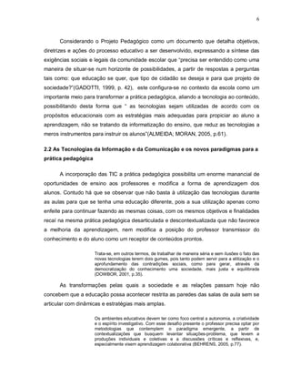 6



      Considerando o Projeto Pedagógico como um documento que detalha objetivos,
diretrizes e ações do processo educativo a ser desenvolvido, expressando a síntese das
exigências sociais e legais da comunidade escolar que “precisa ser entendido como uma
maneira de situar-se num horizonte de possibilidades, a partir de respostas a perguntas
tais como: que educação se quer, que tipo de cidadão se deseja e para que projeto de
sociedade?”(GADOTTI, 1999, p. 42), este configura-se no contexto da escola como um
importante meio para transformar a prática pedagógica, aliando a tecnologia ao conteúdo,
possibilitando desta forma que “ as tecnologias sejam utilizadas de acordo com os
propósitos educacionais com as estratégias mais adequadas para propiciar ao aluno a
aprendizagem, não se tratando da informatização do ensino, que reduz as tecnologias a
meros instrumentos para instruir os alunos”(ALMEIDA; MORAN, 2005, p.61).

2.2 As Tecnologias da Informação e da Comunicação e os novos paradigmas para a
prática pedagógica

      A incorporação das TIC a prática pedagógica possibilita um enorme manancial de
oportunidades de ensino aos professores e modifica a forma de aprendizagem dos
alunos. Contudo há que se observar que não basta à utilização das tecnologias durante
as aulas para que se tenha uma educação diferente, pois a sua utilização apenas como
enfeite para continuar fazendo as mesmas coisas, com os mesmos objetivos e finalidades
recaí na mesma prática pedagógica desarticulada e descontextualizada que não favorece
a melhoria da aprendizagem, nem modifica a posição do professor transmissor do
conhecimento e do aluno como um receptor de conteúdos prontos.

                     Trata-se, em outros termos, de trabalhar de maneira séria e sem ilusões o fato das
                     novas tecnologias terem dois gumes, pois tanto podem servir para a elitização e o
                     aprofundamento das contradições sociais, como para gerar, através da
                     democratização do conhecimento uma sociedade, mais justa e equilibrada
                     (DOWBOR, 2001, p.35).

      As transformações pelas quais a sociedade e as relações passam hoje não
concebem que a educação possa acontecer restrita as paredes das salas de aula sem se
articular com dinâmicas e estratégias mais amplas.

                     Os ambientes educativos devem ter como foco central a autonomia, a criatividade
                     e o espírito investigativo. Com esse desafio presente o professor precisa optar por
                     metodologias que contemplem o paradigma emergente, a partir de
                     contextualizações que busquem levantar situações-problema, que levem a
                     produções individuais e coletivas e a discussões críticas e reflexivas, e,
                     especialmente visem aprendizagem colaborativa (BEHRENS, 2005, p.77).
 