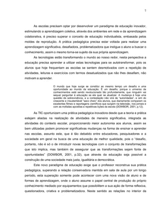 7




      As escolas precisam optar por desenvolver um paradigma de educação inovador,
estimulando a aprendizagem coletiva, através dos ambientes em rede e da aprendizagem
colaborativa, é preciso superar o conceito de educação individualista, embasada pelos
moldes de reprodução. A prática pedagógica precisa estar voltada para realizar uma
aprendizagem significativa, desafiadora, problematizadora que instigue o aluno a buscar o
conhecimento, assim o mesmo torna-se sujeito da sua própria aprendizagem.
      As tecnologias estão transformando o mundo ao nosso redor, nesta perspectiva a
educação precisa aprender a utilizar estas tecnologias para se autotransformar, pois os
alunos que hoje frequentam as escolas se sentem desmotivados com a repetição de
atividades, leituras e exercícios com termos desatualizados que não lhes desafiam, não
motivam a aprender.

                      O mundo que hoje surge se constitui ao mesmo tempo um desafio e uma
                      oportunidade ao mundo da educação. É um desafio, porque o universo de
                      conhecimentos está sendo revolucionado tão profundamente, que ninguém vai
                      sequer perguntar à educação se ela quer se atualizar. A mudança é hoje uma
                      questão de sobrevivência, e a contestação não virá de “autoridades”, e sim do
                      crescente e insustentável “saco cheio” dos alunos, que diariamente comparam os
                      excelentes filmes e reportagens científicos que surgem na televisão, nos jornais e
                      com as mofadas apostilas e repetitivas lições da escola (DOWBOR, 2001, p.12).

      As TIC oportunizam uma prática pedagógica inovadora desde que a teoria e prática
estejam aliadas na realização de atividades de maneira significativa, integrada as
atividades do contexto escolar, proporcionando maior autonomia aos alunos, assim se
bem utilizadas podem promover significativas mudanças na forma de ensinar e aprender
nas escolas, assunto este, que é tão debatido entre educadores, pesquisadores e a
sociedade em geral na busca de uma educação de melhor qualidade, pois o “desafio,
portanto, não é só o de introduzir novas tecnologias com o conjunto de transformações
que isto implica, mas também de assegurar que as transformações sejam fonte de
oportunidades” (DOWBOR, 2001, p.32), que através da educação seja possível a
construção de uma sociedade mais justa, igualitária e democrática.
      Este novo paradigma de educação exige que o professor reconstrua sua prática
pedagógica, superando a relação conservadora mantida em sala de aula por um longo
período, esta superação somente pode acontecer com uma nova visão de aluno e de
formas de aprendizagem, onde o aluno assume o papel central de produção do próprio
conhecimento mediado por equipamentos que possibilitem a sua ação de forma reflexiva,
questionadora, criativa e problematizadora. Neste sentido as relações no interior da
 