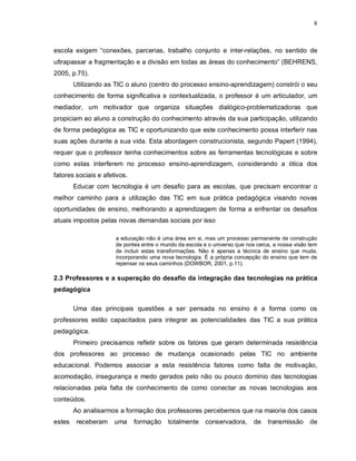 8



escola exigem “conexões, parcerias, trabalho conjunto e inter-relações, no sentido de
ultrapassar a fragmentação e a divisão em todas as áreas do conhecimento” (BEHRENS,
2005, p.75).
        Utilizando as TIC o aluno (centro do processo ensino-aprendizagem) constrói o seu
conhecimento de forma significativa e contextualizada, o professor é um articulador, um
mediador, um motivador que organiza situações dialógico-problematizadoras que
propiciam ao aluno a construção do conhecimento através da sua participação, utilizando
de forma pedagógica as TIC e oportunizando que este conhecimento possa interferir nas
suas ações durante a sua vida. Esta abordagem construcionista, segundo Papert (1994),
requer que o professor tenha conhecimentos sobre as ferramentas tecnológicas e sobre
como estas interferem no processo ensino-aprendizagem, considerando a ótica dos
fatores sociais e afetivos.
        Educar com tecnologia é um desafio para as escolas, que precisam encontrar o
melhor caminho para a utilização das TIC em sua prática pedagógica visando novas
oportunidades de ensino, melhorando a aprendizagem de forma a enfrentar os desafios
atuais impostos pelas novas demandas sociais por isso

                      a educação não é uma área em si, mas um processo permanente de construção
                      de pontes entre o mundo da escola e o universo que nos cerca, a nossa visão tem
                      de incluir estas transformações. Não é apenas a técnica de ensino que muda,
                      incorporando uma nova tecnologia. É a própria concepção do ensino que tem de
                      repensar os seus caminhos (DOWBOR, 2001, p.11).

2.3 Professores e a superação do desafio da integração das tecnologias na prática
pedagógica

        Uma das principais questões a ser pensada no ensino é a forma como os
professores estão capacitados para integrar as potencialidades das TIC a sua prática
pedagógica.
        Primeiro precisamos refletir sobre os fatores que geram determinada resistência
dos professores ao processo de mudança ocasionado pelas TIC no ambiente
educacional. Podemos associar a esta resistência fatores como falta de motivação,
acomodação, insegurança e medo gerados pelo não ou pouco domínio das tecnologias
relacionadas pela falta de conhecimento de como conectar as novas tecnologias aos
conteúdos.
        Ao analisarmos a formação dos professores percebemos que na maioria dos casos
estes    receberam    uma     formação    totalmente     conservadora,      de   transmissão      de
 