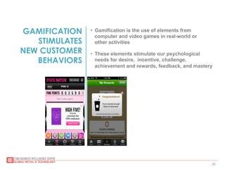 20
GAMIFICATION
STIMULATES
NEW CUSTOMER
BEHAVIORS
•  Gamification is the use of elements from
computer and video games in real-world or
other activities
•  These elements stimulate our psychological
needs for desire, incentive, challenge,
achievement and rewards, feedback, and mastery
 