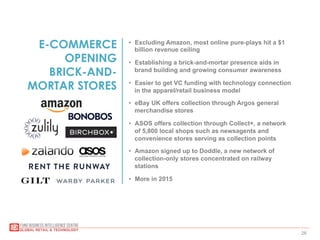 28
E-COMMERCE
OPENING
BRICK-AND-
MORTAR STORES
•  Excluding Amazon, most online pure-plays hit a $1
billion revenue ceiling
•  Establishing a brick-and-mortar presence aids in
brand building and growing consumer awareness
•  Easier to get VC funding with technology connection
in the apparel/retail business model
•  eBay UK offers collection through Argos general
merchandise stores
•  ASOS offers collection through Collect+, a network
of 5,800 local shops such as newsagents and
convenience stores serving as collection points
•  Amazon signed up to Doddle, a new network of
collection-only stores concentrated on railway
stations
•  More in 2015
 