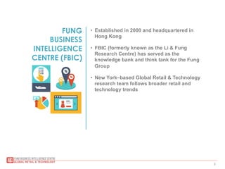 3
FUNG
BUSINESS
INTELLIGENCE
CENTRE (FBIC)
•  Established in 2000 and headquartered in
Hong Kong
•  FBIC (formerly known as the Li & Fung
Research Centre) has served as the
knowledge bank and think tank for the Fung
Group
•  New York–based Global Retail & Technology
research team follows broader retail and
technology trends
 