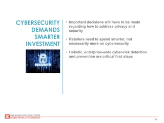 36
CYBERSECURITY
DEMANDS
SMARTER
INVESTMENT
•  Important decisions will have to be made
regarding how to address privacy and
security
•  Retailers need to spend smarter, not
necessarily more on cybersecurity
•  Holistic, enterprise-wide cyber-risk detection
and prevention are critical first steps
 