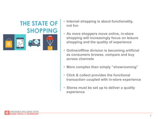 6
THE STATE OF
SHOPPING
•  Internet shopping is about functionality,
not fun
•  As more shoppers move online, in-store
shopping will increasingly focus on leisure
shopping and the quality of experience
•  Online/offline division is becoming artificial
as consumers browse, compare and buy
across channels
•  More complex than simply “showrooming”
•  Click & collect provides the functional
transaction coupled with in-store experience
•  Stores must be set up to deliver a quality
experience
 