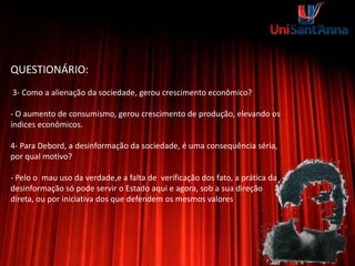 QUESTIONÁRIO:
3- Como a alienação da sociedade, gerou crescimento econômico?
- O aumento de consumismo, gerou crescimento de produção, elevando os
índices econômicos.
4- Para Debord, a desinformação da sociedade, é uma consequência séria,
por qual motivo?
- Pelo o mau uso da verdade,e a falta de verificação dos fato, a prática da
desinformação só pode servir o Estado aqui e agora, sob a sua direção
direta, ou por iniciativa dos que defendem os mesmos valores
 