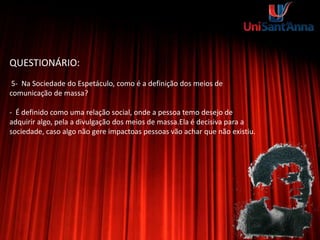 QUESTIONÁRIO:
5- Na Sociedade do Espetáculo, como é a definição dos meios de
comunicação de massa?
- É definido como uma relação social, onde a pessoa temo desejo de
adquirir algo, pela a divulgação dos meios de massa.Ela é decisiva para a
sociedade, caso algo não gere impactoas pessoas vão achar que não existiu.
 